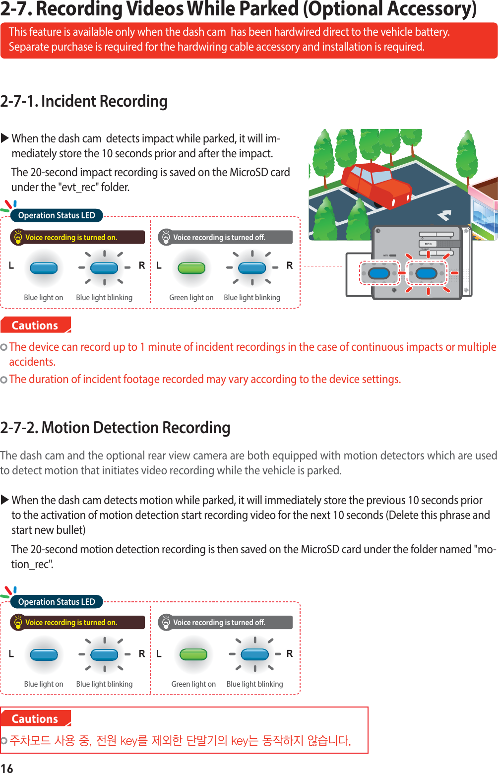 162-7-1. Incident RecordingX  When the dash cam  detects impact while parked, it will im-mediately store the 10 seconds prior and after the impact.     The 20-second impact recording is saved on the MicroSD card under the &quot;evt_rec&quot; folder.2-7-2. Motion Detection Recording The dash cam and the optional rear view camera are both equipped with motion detectors which are used to detect motion that initiates video recording while the vehicle is parked.X  When the dash cam detects motion while parked, it will immediately store the previous 10 seconds prior to the activation of motion detection start recording video for the next 10 seconds (Delete this phrase and start new bullet)   The 20-second motion detection recording is then saved on the MicroSD card under the folder named &quot;mo-tion_rec&quot;.2-7. Recording Videos While Parked (Optional Accessory)This feature is available only when the dash cam  has been hardwired direct to the vehicle battery.   Separate purchase is required for the hardwiring cable accessory and installation is required.  The device can record up to 1 minute of incident recordings in the case of continuous impacts or multiple accidents.   The duration of incident footage recorded may vary according to the device settings.Cautions  ᵝ₉༉ऽᔍᬊᵲᱥᬱLFZෝᱽ᫙⦽݉ัʑ᮹LFZ۵࠺᯲⦹ḡᦫ᜖ܩ݅CautionsVoice recording is turned on. Voice recording is turned o.Operation Status LEDBlue light blinkingBlue light on Blue light blinkingGreen light onVoice recording is turned on. Voice recording is turned o.Operation Status LEDBlue light blinkingBlue light on Blue light blinkingGreen light on