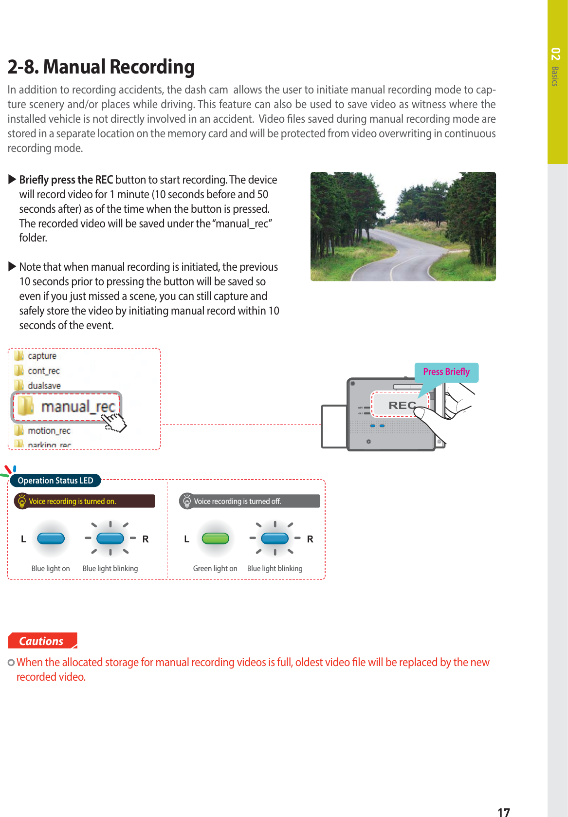 17Basics02 X  Briey press the REC button to start recording. The device will record video for 1 minute (10 seconds before and 50 seconds after) as of the time when the button is pressed. The recorded video will be saved under the “manual_rec” folder.X  Note that when manual recording is initiated, the previous 10 seconds prior to pressing the button will be saved so even if you just missed a scene, you can still capture and safely store the video by initiating manual record within 10 seconds of the event.2-8. Manual Recording In addition to recording accidents, the dash cam  allows the user to initiate manual recording mode to cap-ture scenery and/or places while driving. This feature can also be used to save video as witness where the installed vehicle is not directly involved in an accident.  Video les saved during manual recording mode are stored in a separate location on the memory card and will be protected from video overwriting in continuous recording mode. Press BrieyVoice recording is turned on. Voice recording is turned o.Blue light blinkingBlue light on Blue light blinkingGreen light onOperation Status LED  When the allocated storage for manual recording videos is full, oldest video le will be replaced by the new recorded video.Cautions