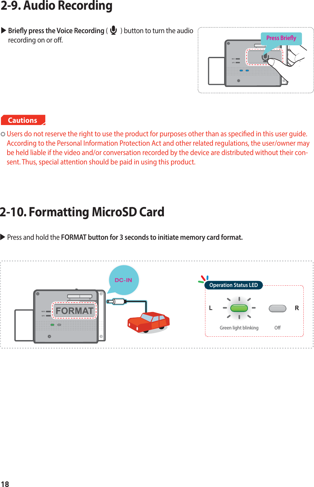 18X  Briey press the Voice Recording (         ) button to turn the audio recording on or o.2-9. Audio Recording  Press Briey  Users do not reserve the right to use the product for purposes other than as specied in this user guide.  According to the Personal Information Protection Act and other related regulations, the user/owner may be held liable if the video and/or conversation recorded by the device are distributed without their con-sent. Thus, special attention should be paid in using this product.CautionsX  Press and hold the FORMAT button for 3 seconds to initiate memory card format.2-10. Formatting MicroSD CardOOperation Status LEDGreen light blinking