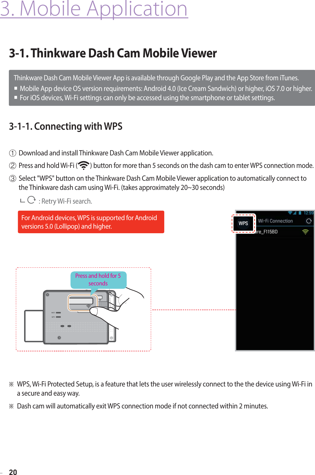 20Thinkware Dash Cam Mobile Viewer App is available through Google Play and the App Store from iTunes.Mobile App device OS version requirements: Android 4.0 (Ice Cream Sandwich) or higher, iOS 7.0 or higher.For iOS devices, Wi-Fi settings can only be accessed using the smartphone or tablet settings.3-1. Thinkware Dash Cam Mobile Viewer3-1-1. Connecting with WPSⴘDownload and install Thinkware Dash Cam Mobile Viewer application.ⴙPress and hold Wi-Fi (         ) button for more than 5 seconds on the dash cam to enter WPS connection mode. ⴚSelect &quot;WPS&quot; button on the Thinkware Dash Cam Mobile Viewer application to automatically connect to the Thinkware dash cam using Wi-Fi. (takes approximately 20~30 seconds)               : Retry Wi-Fi search.3. Mobile ApplicationⲼWPS, Wi-Fi Protected Setup, is a feature that lets the user wirelessly connect to the the device using Wi-Fi in a secure and easy way.ⲼDash cam will automatically exit WPS connection mode if not connected within 2 minutes.Press and hold for 5 secondsFor Android devices, WPS is supported for Android versions 5.0 (Lollipop) and higher.