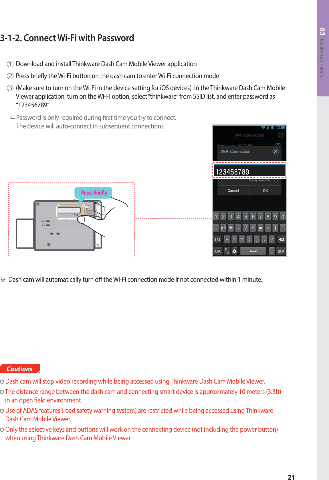 21Mobile Application033-1-2. Connect Wi-Fi with Password  Dash cam will stop video recording while being accessed using Thinkware Dash Cam Mobile Viewer.  The distance range between the dash cam and connecting smart device is approximately 10 meters (3.3ft) in an open eld environment  Use of ADAS features (road safety warning system) are restricted while being accessed using Thinkware Dash Cam Mobile Viewer.  Only the selective keys and buttons will work on the connecting device (not including the power button) when using Thinkware Dash Cam Mobile Viewer.CautionsⴘDownload and install Thinkware Dash Cam Mobile Viewer applicationⴙPress briey the Wi-Fi button on the dash cam to enter Wi-Fi connection modeⴚ(Make sure to turn on the Wi-Fi in the device setting for iOS devices)  In the Thinkware Dash Cam Mobile Viewer application, turn on the Wi-Fi option, select “thinkware” from SSID list, and enter password as “123456789”      Password is only required during rst time you try to connect.   The device will auto-connect in subsequent connections.ⲼDash cam will automatically turn o the Wi-Fi connection mode if not connected within 1 minute.Press Briey