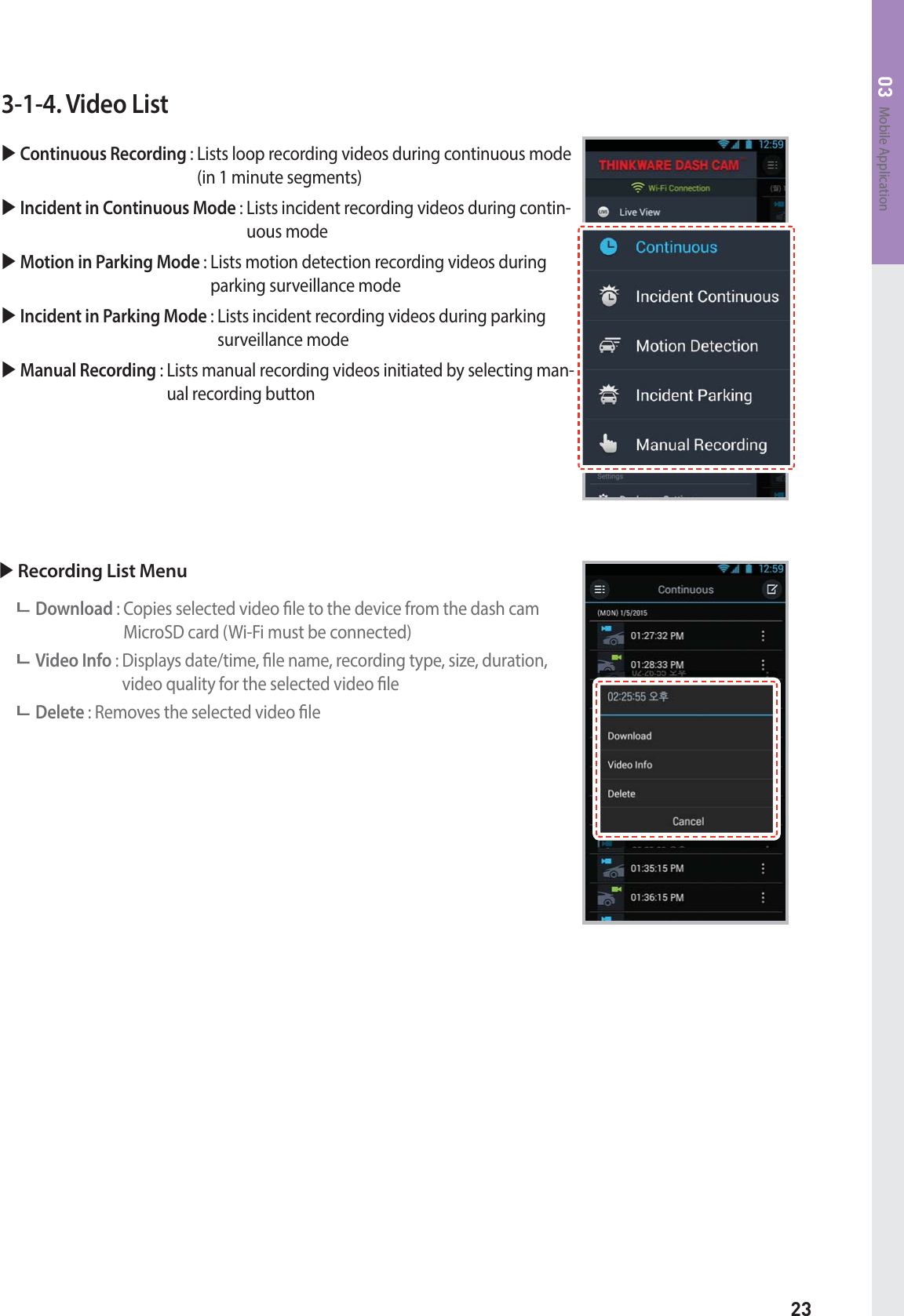 23Mobile Application033-1-4. Video ListX Continuous Recording :  Lists loop recording videos during continuous mode (in 1 minute segments)X Incident in Continuous Mode :  Lists incident recording videos during contin-uous modeX Motion in Parking Mode :  Lists motion detection recording videos during parking surveillance modeX Incident in Parking Mode :  Lists incident recording videos during parking surveillance modeX Manual Recording :  Lists manual recording videos initiated by selecting man-ual recording buttonX Recording List MenuDownload :  Copies selected video le to the device from the dash cam MicroSD card (Wi-Fi must be connected)Video Info :  Displays date/time, le name, recording type, size, duration, video quality for the selected video leDelete : Removes the selected video le
