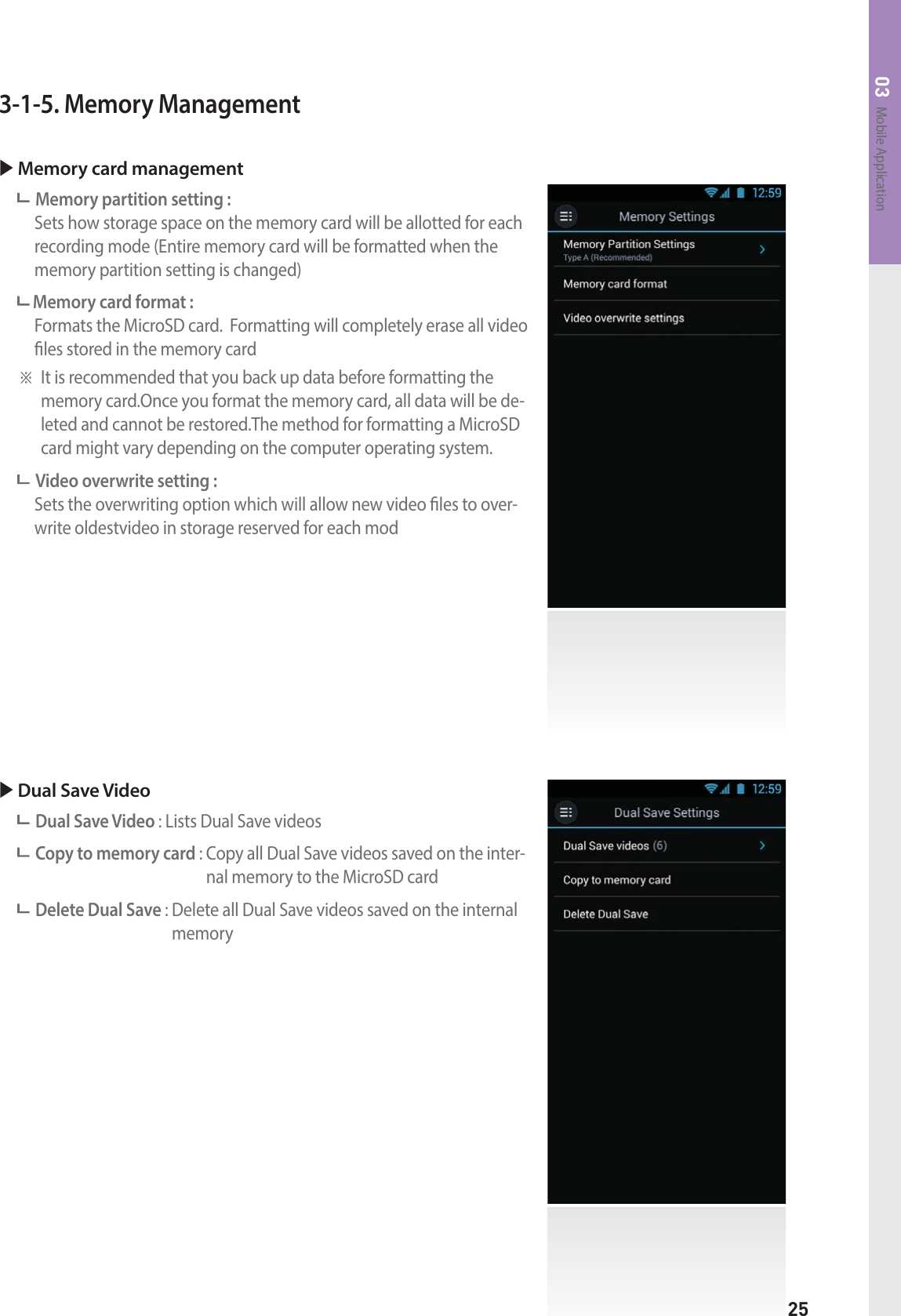 25Mobile Application033-1-5. Memory ManagementX Memory card management Memory partition setting :     Sets how storage space on the memory card will be allotted for each recording mode (Entire memory card will be formatted when the memory partition setting is changed) Memory card format :    Formats the MicroSD card.  Formatting will completely erase all video les stored in the memory cardⲼ It is recommended that you back up data before formatting the memory card.Once you format the memory card, all data will be de-leted and cannot be restored.The method for formatting a MicroSD card might vary depending on the computer operating system.Video overwrite setting :    Sets the overwriting option which will allow new video les to over-write oldestvideo in storage reserved for each modX Dual Save VideoDual Save Video : Lists Dual Save videosCopy to memory card :  Copy all Dual Save videos saved on the inter-nal memory to the MicroSD cardDelete Dual Save :  Delete all Dual Save videos saved on the internal memory