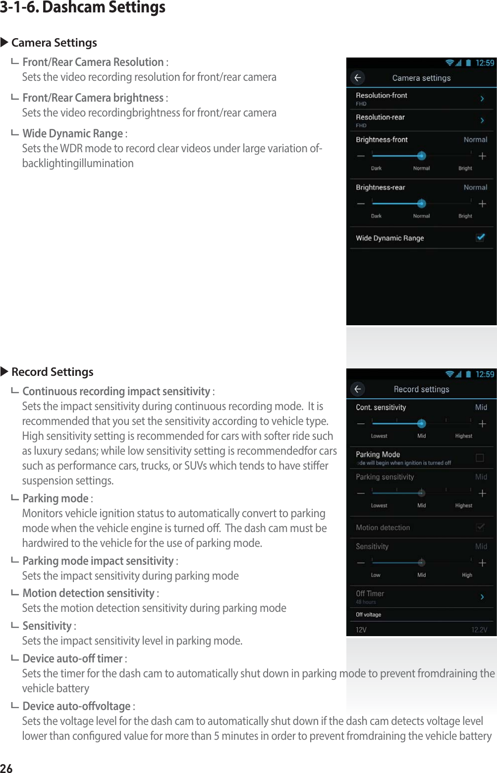 263-1-6. Dashcam SettingsX Camera SettingsFront/Rear Camera Resolution :    Sets the video recording resolution for front/rear cameraFront/Rear Camera brightness :   Sets the video recordingbrightness for front/rear cameraWide Dynamic Range :    Sets the WDR mode to record clear videos under large variation of-backlightingilluminationX Record SettingsContinuous recording impact sensitivity :    Sets the impact sensitivity during continuous recording mode.  It is recommended that you set the sensitivity according to vehicle type. High sensitivity setting is recommended for cars with softer ride such as luxury sedans; while low sensitivity setting is recommendedfor cars such as performance cars, trucks, or SUVs which tends to have stier suspension settings.Parking mode :    Monitors vehicle ignition status to automatically convert to parking mode when the vehicle engine is turned o.  The dash cam must be hardwired to the vehicle for the use of parking mode.Parking mode impact sensitivity :    Sets the impact sensitivity during parking modeMotion detection sensitivity :   Sets the motion detection sensitivity during parking modeSensitivity :   Sets the impact sensitivity level in parking mode.Device auto-o timer :     Sets the timer for the dash cam to automatically shut down in parking mode to prevent fromdraining the vehicle batteryDevice auto-ovoltage :    Sets the voltage level for the dash cam to automatically shut down if the dash cam detects voltage level lower than congured value for more than 5 minutes in order to prevent fromdraining the vehicle battery