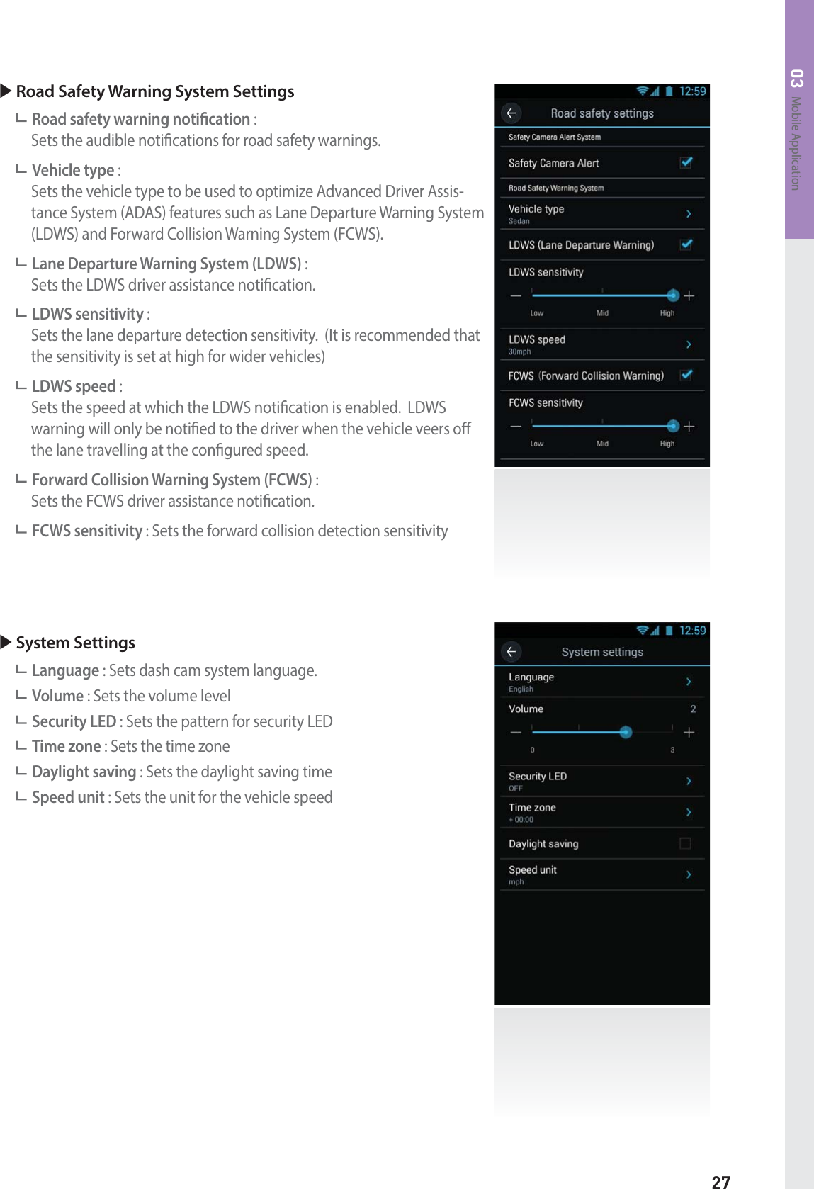 27Mobile Application03X Road Safety Warning System SettingsRoad safety warning notication :   Sets the audible notications for road safety warnings.Vehicle type :     Sets the vehicle type to be used to optimize Advanced Driver Assis-tance System (ADAS) features such as Lane Departure Warning System (LDWS) and Forward Collision Warning System (FCWS).Lane Departure Warning System (LDWS) :   Sets the LDWS driver assistance notication.LDWS sensitivity :    Sets the lane departure detection sensitivity.  (It is recommended that the sensitivity is set at high for wider vehicles)LDWS speed :     Sets the speed at which the LDWS notication is enabled.  LDWS warning will only be notied to the driver when the vehicle veers o the lane travelling at the congured speed.Forward Collision Warning System (FCWS) :   Sets the FCWS driver assistance notication.FCWS sensitivity : Sets the forward collision detection sensitivityX System SettingsLanguage : Sets dash cam system language.Volume : Sets the volume levelSecurity LED : Sets the pattern for security LEDTime zone : Sets the time zoneDaylight saving : Sets the daylight saving time Speed unit : Sets the unit for the vehicle speed