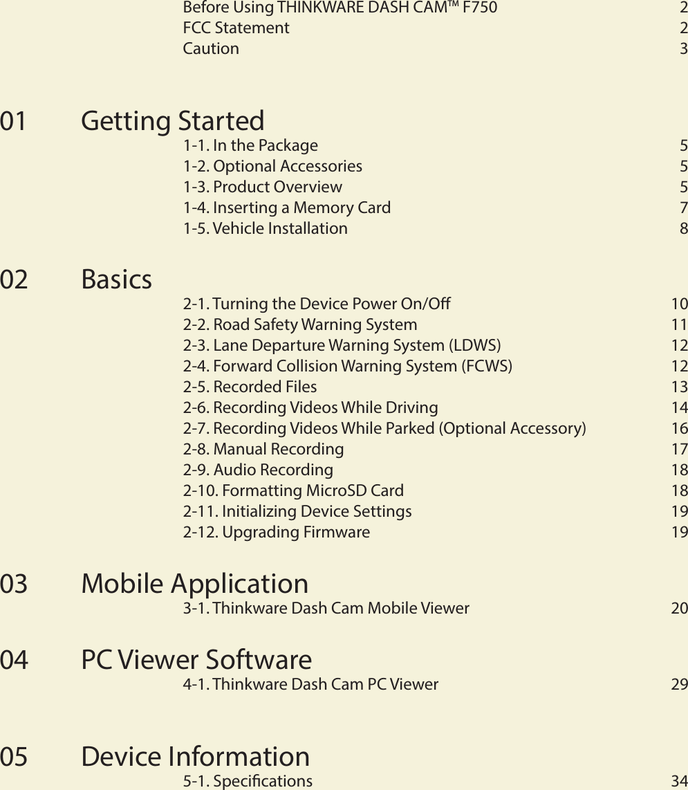 C o n t e n t sBefore Using THINKWARE DASH CAMTM F750  2FCC Statement   2Caution   3Getting Started 1-1. In the Package   51-2. Optional Accessories   51-3. Product Overview   51-4. Inserting a Memory Card  71-5. Vehicle Installation  8Basics2-1. Turning the Device Power On/O  102-2. Road Safety Warning System    112-3. Lane Departure Warning System (LDWS)  122-4. Forward Collision Warning System (FCWS)  122-5. Recorded Files  132-6. Recording Videos While Driving  142-7. Recording Videos While Parked (Optional Accessory)  162-8. Manual Recording   172-9. Audio Recording  182-10. Formatting MicroSD Card  182-11. Initializing Device Settings  192-12. Upgrading Firmware  19Mobile Application3-1. Thinkware Dash Cam Mobile Viewer  20PC Viewer Software 4-1. Thinkware Dash Cam PC Viewer  29Device Information5-1. Specications  340102030405