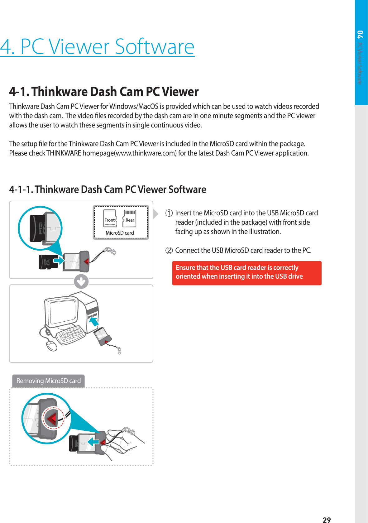 29PC Viewer Software 044. PC Viewer Software4-1. Thinkware Dash Cam PC Viewer Thinkware Dash Cam PC Viewer for Windows/MacOS is provided which can be used to watch videos recorded with the dash cam.  The video les recorded by the dash cam are in one minute segments and the PC viewer allows the user to watch these segments in single continuous video.  The setup le for the Thinkware Dash Cam PC Viewer is included in the MicroSD card within the package.   Please check THINKWARE homepage(www.thinkware.com) for the latest Dash Cam PC Viewer application.4-1-1. Thinkware Dash Cam PC Viewer Softwareⴘ Insert the MicroSD card into the USB MicroSD card reader (included in the package) with front side facing up as shown in the illustration.ⴙConnect the USB MicroSD card reader to the PC.Front RearMicroSD cardEnsure that the USB card reader is correctly  oriented when inserting it into the USB driveRemoving MicroSD card