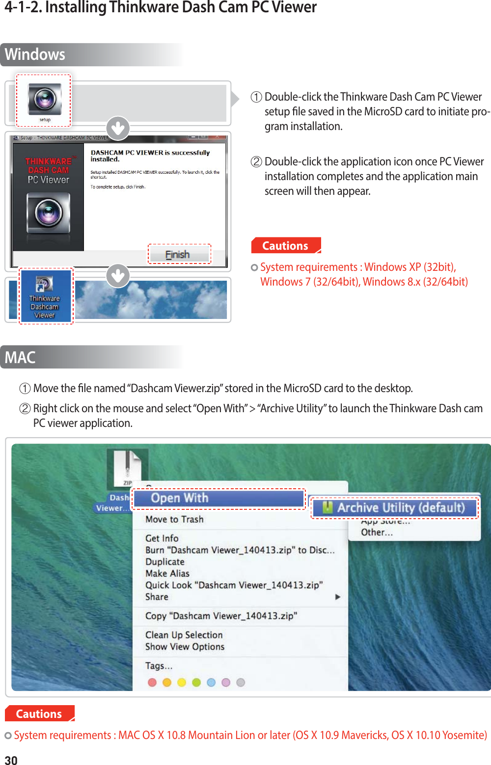 304-1-2. Installing Thinkware Dash Cam PC ViewerWindowsⴘ  Double-click the Thinkware Dash Cam PC Viewer setup le saved in the MicroSD card to initiate pro-gram installation. ⴙ  Double-click the application icon once PC Viewer installation completes and the application main screen will then appear. MAC System requirements : MAC OS X 10.8 Mountain Lion or later (OS X 10.9 Mavericks, OS X 10.10 Yosemite)Cautions  System requirements : Windows XP (32bit),  Windows 7 (32/64bit), Windows 8.x (32/64bit)Cautionsⴘ  Move the le named “Dashcam Viewer.zip” stored in the MicroSD card to the desktop.ⴙ  Right click on the mouse and select “Open With” &gt; “Archive Utility” to launch the Thinkware Dash cam PC viewer application.