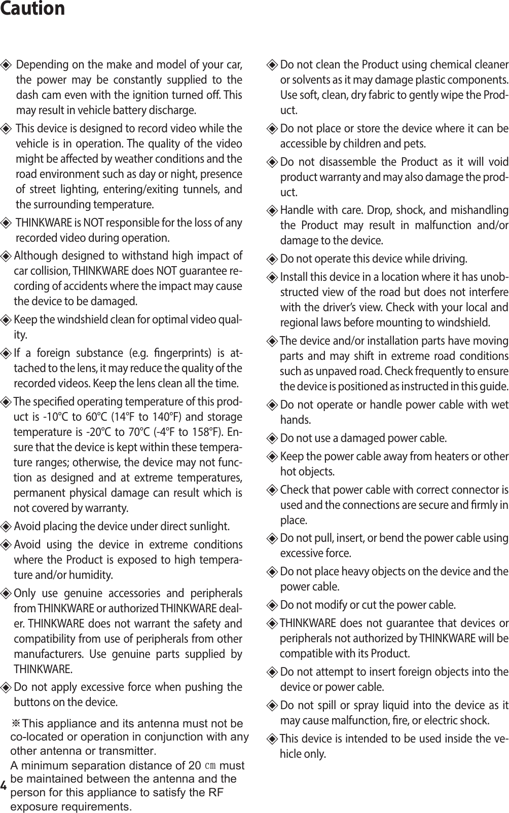 4Caution   Depending on the make and model of your car, the power may be constantly supplied to the dash cam even with the ignition turned o. This may result in vehicle battery discharge.   This device is designed to record video while the vehicle is in operation. The quality of the video might be aected by weather conditions and the road environment such as day or night, presence of street lighting, entering/exiting tunnels, and the surrounding temperature.     THINKWARE is NOT responsible for the loss of any recorded video during operation.   Although designed to withstand high impact of car collision, THINKWARE does NOT guarantee re-cording of accidents where the impact may cause the device to be damaged.  Keep the windshield clean for optimal video qual-ity.   If a foreign substance (e.g. ngerprints) is at-tached to the lens, it may reduce the quality of the recorded videos. Keep the lens clean all the time.   The specied operating temperature of this prod-uct is -10°C to 60°C (14°F to 140°F) and storage temperature is -20°C to 70°C (-4°F to 158°F). En-sure that the device is kept within these tempera-ture ranges; otherwise, the device may not func-tion as designed and at extreme temperatures, permanent physical damage can result which is not covered by warranty.  Avoid placing the device under direct sunlight.   Avoid using the device in extreme conditions where the Product is exposed to high tempera-ture and/or humidity.   Only use genuine accessories and peripherals from THINKWARE or authorized THINKWARE deal-er. THINKWARE does not warrant the safety and compatibility from use of peripherals from other manufacturers. Use genuine parts supplied by THINKWARE.   Do not apply excessive force when pushing the buttons on the device.   Do not clean the Product using chemical cleaner or solvents as it may damage plastic components.  Use soft, clean, dry fabric to gently wipe the Prod-uct.  Do not place or store the device where it can be accessible by children and pets.   Do not disassemble the Product as it will void product warranty and may also damage the prod-uct.  Handle with care. Drop, shock, and mishandling the Product may result in malfunction and/or damage to the device.   Do not operate this device while driving.   Install this device in a location where it has unob-structed view of the road but does not interfere with the driver’s view. Check with your local and regional laws before mounting to windshield.   The device and/or installation parts have moving parts and may shift in extreme road conditions such as unpaved road. Check frequently to ensure the device is positioned as instructed in this guide.   Do not operate or handle power cable with wet hands.   Do not use a damaged power cable.   Keep the power cable away from heaters or other hot objects.   Check that power cable with correct connector is used and the connections are secure and rmly in place.   Do not pull, insert, or bend the power cable using excessive force.   Do not place heavy objects on the device and the power cable.  Do not modify or cut the power cable.   THINKWARE does not guarantee that devices or peripherals not authorized by THINKWARE will be compatible with its Product.   Do not attempt to insert foreign objects into the device or power cable.  Do not spill or spray liquid into the device as it may cause malfunction, re, or electric shock.  This device is intended to be used inside the ve-hicle only.※7KLVDSSOLDQFHDQGLWVDQWHQQDPXVWQRWEHFRORFDWHGRURSHUDWLRQLQFRQMXQFWLRQZLWKDQ\RWKHUDQWHQQDRUWUDQVPLWWHU$PLQLPXPVHSDUDWLRQGLVWDQFHRI㎝PXVWEHPDLQWDLQHGEHWZHHQWKHDQWHQQDDQGWKHSHUVRQIRUWKLVDSSOLDQFHWRVDWLVI\WKH5)H[SRVXUHUHTXLUHPHQWV