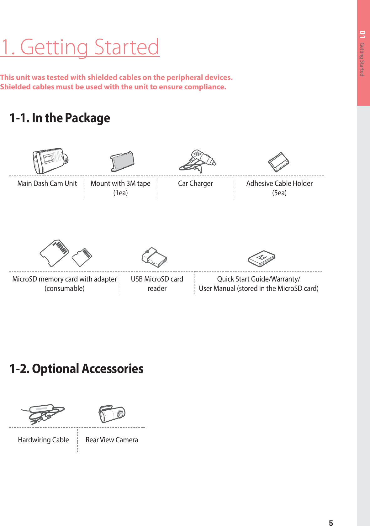 5Getting Started01MicroSD memory card with adapter(consumable)USB MicroSD card readerQuick Start Guide/Warranty/ User Manual (stored in the MicroSD card)1. Getting StartedThis unit was tested with shielded cables on the peripheral devices. Shielded cables must be used with the unit to ensure compliance.1-1. In the Package 1-2. Optional AccessoriesMain Dash Cam Unit  Mount with 3M tape (1ea)Car Charger  Adhesive Cable Holder  (5ea)Hardwiring Cable  Rear View Camera