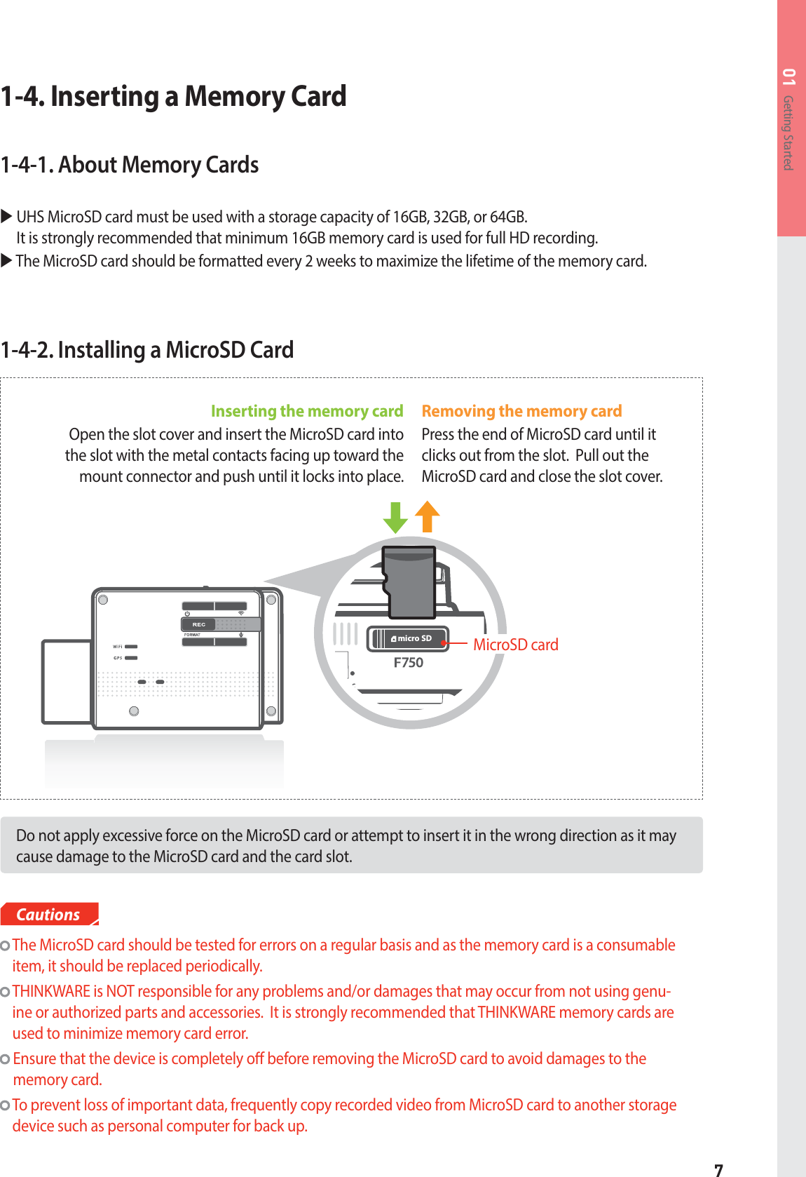 7Getting Started011-4-2. Installing a MicroSD CardDo not apply excessive force on the MicroSD card or attempt to insert it in the wrong direction as it may cause damage to the MicroSD card and the card slot.  The MicroSD card should be tested for errors on a regular basis and as the memory card is a consumable item, it should be replaced periodically.   THINKWARE is NOT responsible for any problems and/or damages that may occur from not using genu-ine or authorized parts and accessories.  It is strongly recommended that THINKWARE memory cards are used to minimize memory card error.  Ensure that the device is completely o before removing the MicroSD card to avoid damages to the memory card.   To prevent loss of important data, frequently copy recorded video from MicroSD card to another storage device such as personal computer for back up.CautionsMICmicro SDInserting the memory card Open the slot cover and insert the MicroSD card into the slot with the metal contacts facing up toward the mount connector and push until it locks into place.Removing the memory cardPress the end of MicroSD card until it clicks out from the slot.  Pull out the MicroSD card and close the slot cover.MicroSD card1-4. Inserting a Memory Card1-4-1. About Memory CardsX UHS MicroSD card must be used with a storage capacity of 16GB, 32GB, or 64GB.It is strongly recommended that minimum 16GB memory card is used for full HD recording.X  The MicroSD card should be formatted every 2 weeks to maximize the lifetime of the memory card.