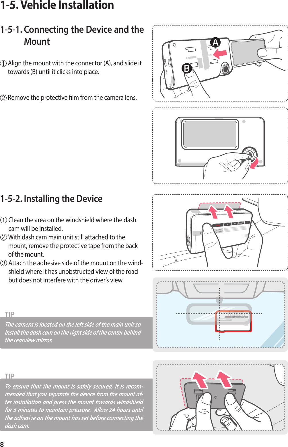 8The camera is located on the left side of the main unit so install the dash cam on the right side of the center behind the rearview mirror.TIPTo ensure that the mount is safely secured, it is recom-mended that you separate the device from the mount af-ter installation and press the mount towards windshield for 5 minutes to maintain pressure.  Allow 24 hours until the adhesive on the mount has set before connecting the dash cam.TIP1-5-1.  Connecting the Device and the Mount   Align the mount with the connector (A), and slide it towards (B) until it clicks into place.  Remove the protective lm from the camera lens.1-5. Vehicle Installation1-5-2. Installing the Device ①  Clean the area on the windshield where the dash cam will be installed.②  With dash cam main unit still attached to the mount, remove the protective tape from the back of the mount.③  Attach the adhesive side of the mount on the wind-shield where it has unobstructed view of the road but does not interfere with the driver’s view.