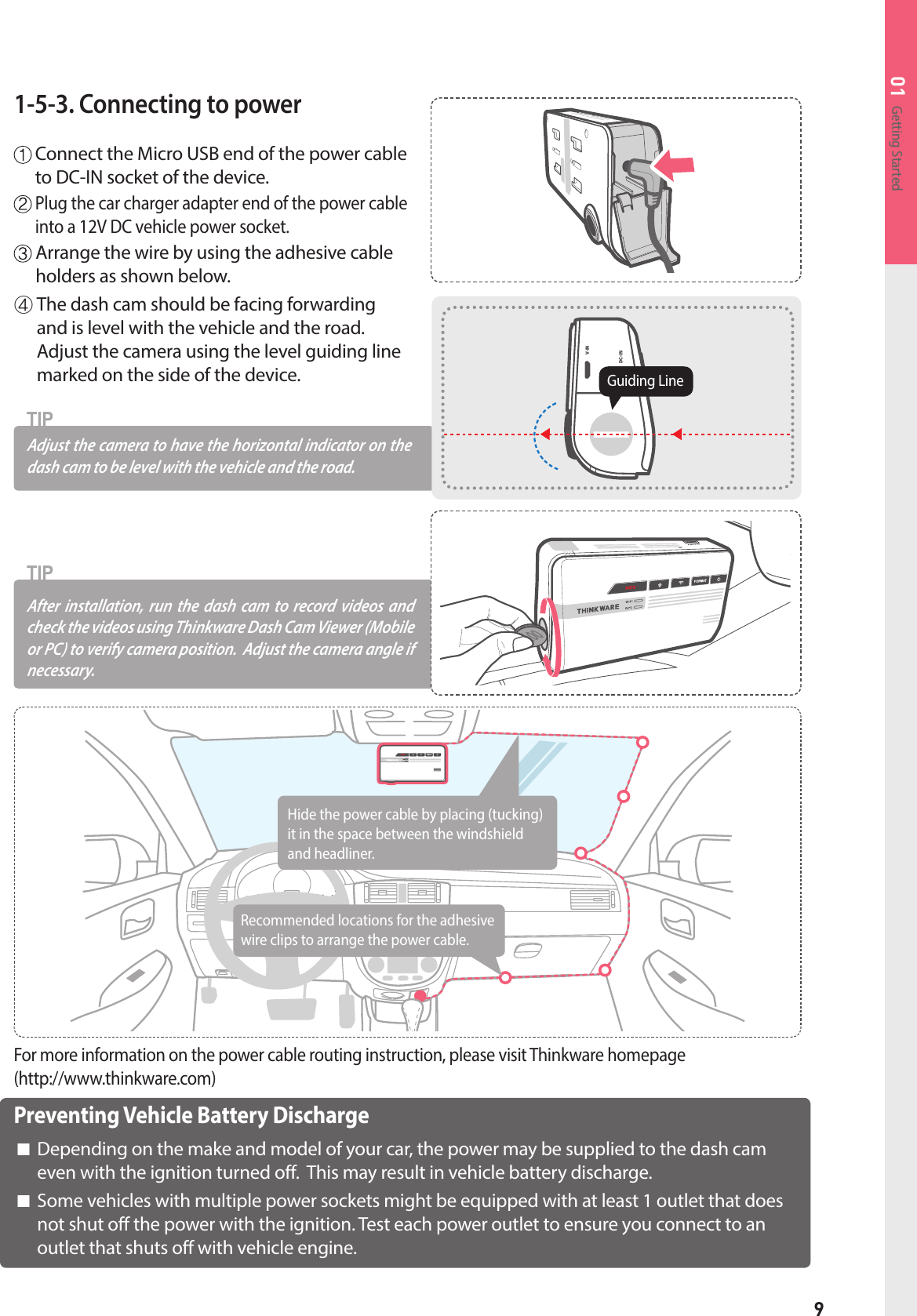 9Getting Started011-5-3. Connecting to power  Connect the Micro USB end of the power cable to DC-IN socket of the device.   Plug the car charger adapter end of the power cable into a 12V DC vehicle power socket.  Arrange the wire by using the adhesive cable holders as shown below.After installation, run the dash cam to record videos and check the videos using Thinkware Dash Cam Viewer (Mobile or PC) to verify camera position.  Adjust the camera angle if necessary.TIPAdjust the camera to have the horizontal indica tor on the dash cam to be level with the vehicle and the road. TIP④  The dash cam should be facing forwarding and is level with the vehicle and the road.   Adjust the camera using the level guiding line marked on the side of the device.  DC-INV-INGuiding LinePreventing Vehicle Battery Discharge■  Depending on the make and model of your car, the power may be supplied to the dash cam even with the ignition turned off.  This may result in vehicle battery discharge.■  Some vehicles with multiple power sockets might be equipped with at least 1 outlet that does not shut off the power with the ignition. Test each power outlet to ensure you connect to an outlet that shuts off with vehicle engine.For more information on the power cable routing instruction, please visit Thinkware homepage (http://www.thinkware.com)Recommended locations for the adhesive wire clips to arrange the power cable.Hide the power cable by placing (tucking)it in the space between the windshieldand headliner.