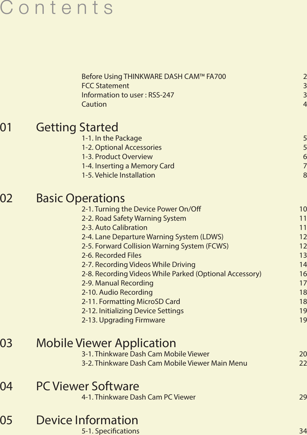 C o n t e n t s  Before Using THINKWARE DASH CAMTM FA700  2  FCC Statement   3  Information to user : RSS-247   3  Caution   4Getting Started   1-1. In the Package   5  1-2. Optional Accessories  5  1-3. Product Overview  6  1-4. Inserting a Memory Card  7  1-5. Vehicle Installation  8Basic Operations  2-1. Turning the Device Power On/O  10  2-2. Road Safety Warning System    11  2-3. Auto Calibration    11  2-4. Lane Departure Warning System (LDWS)   12  2-5. Forward Collision Warning System (FCWS)   12  2-6. Recorded Files  13  2-7. Recording Videos While Driving  14  2-8. Recording Videos While Parked (Optional Accessory)  16  2-9. Manual Recording   17  2-10. Audio Recording    18  2-11. Formatting MicroSD Card  18  2-12. Initializing Device Settings  19  2-13. Upgrading Firmware  19Mobile Viewer Application  3-1. Thinkware Dash Cam Mobile Viewer   20  3-2. Thinkware Dash Cam Mobile Viewer Main Menu   22PC Viewer Software   4-1. Thinkware Dash Cam PC Viewer   29Device Information  5-1. Specications  340102030405