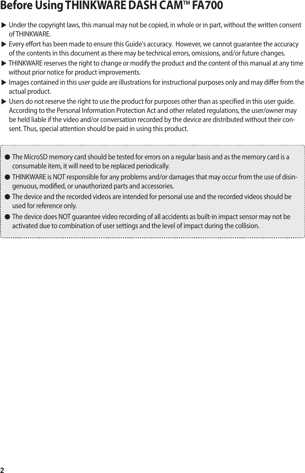 2Before Using THINKWARE DASH CAMTM FA700▶  Under the copyright laws, this manual may not be copied, in whole or in part, without the written consent of THINKWARE. ▶  Every eort has been made to ensure this Guide&apos;s accuracy.  However, we cannot guarantee the accuracy of the contents in this document as there may be technical errors, omissions, and/or future changes. ▶  THINKWARE reserves the right to change or modify the product and the content of this manual at any time without prior notice for product improvements. ▶  Images contained in this user guide are illustrations for instructional purposes only and may dier from the actual product. ▶  Users do not reserve the right to use the product for purposes other than as specied in this user guide.  According to the Personal Information Protection Act and other related regulations, the user/owner may be held liable if the video and/or conversation recorded by the device are distributed without their con-sent. Thus, special attention should be paid in using this product. ●   The MicroSD memory card should be tested for errors on a regular basis and as the memory card is a consumable item, it will need to be replaced periodically. ●   THINKWARE is NOT responsible for any problems and/or damages that may occur from the use of disin-genuous, modied, or unauthorized parts and accessories. ●   The device and the recorded videos are intended for personal use and the recorded videos should be used for reference only.  ●   The device does NOT guarantee video recording of all accidents as built-in impact sensor may not be activated due to combination of user settings and the level of impact during the collision.