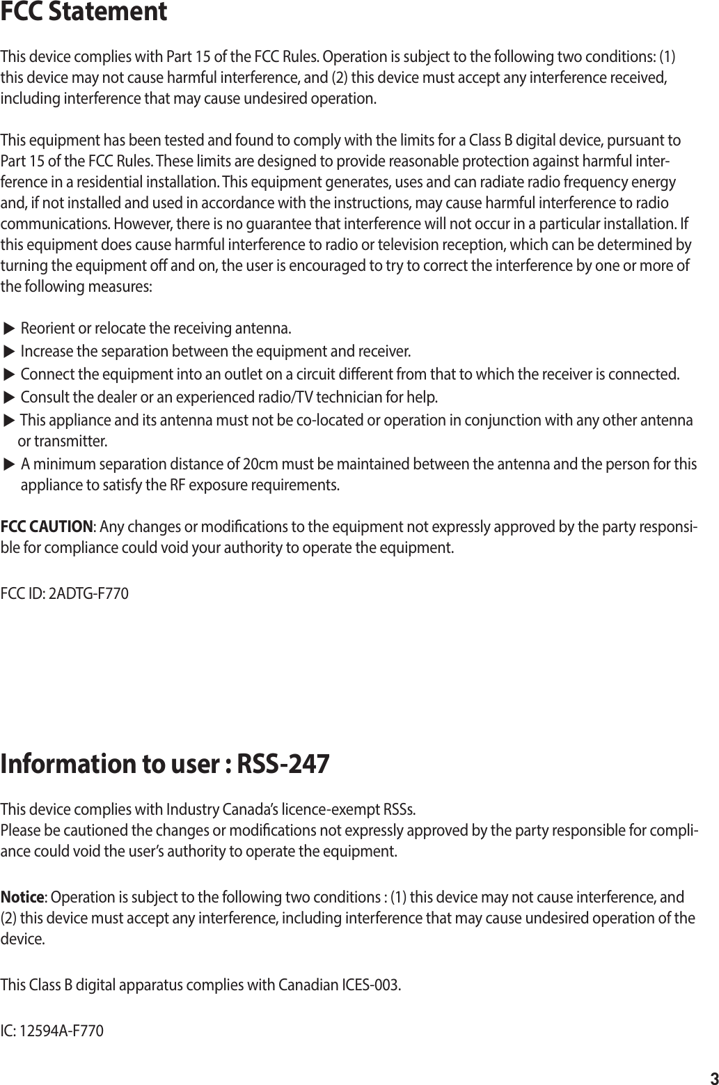 3FCC Statement This device complies with Part 15 of the FCC Rules. Operation is subject to the following two conditions: (1) this device may not cause harmful interference, and (2) this device must accept any interference received, including interference that may cause undesired operation.This equipment has been tested and found to comply with the limits for a Class B digital device, pursuant to Part 15 of the FCC Rules. These limits are designed to provide reasonable protection against harmful inter-ference in a residential installation. This equipment generates, uses and can radiate radio frequency energy and, if not installed and used in accordance with the instructions, may cause harmful interference to radio communications. However, there is no guarantee that interference will not occur in a particular installation. If this equipment does cause harmful interference to radio or television reception, which can be determined by turning the equipment o and on, the user is encouraged to try to correct the interference by one or more of the following measures: ▶ Reorient or relocate the receiving antenna.▶ Increase the separation between the equipment and receiver. ▶ Connect the equipment into an outlet on a circuit dierent from that to which the receiver is connected. ▶ Consult the dealer or an experienced radio/TV technician for help.▶ This appliance and its antenna must not be co-located or operation in conjunction with any other antenna or transmitter.▶  A minimum separation distance of 20cm must be maintained between the antenna and the person for this appliance to satisfy the RF exposure requirements.FCC CAUTION: Any changes or modications to the equipment not expressly approved by the party responsi-ble for compliance could void your authority to operate the equipment.FCC ID: 2ADTG-F770Information to user : RSS-247This device complies with Industry Canada’s licence-exempt RSSs. Please be cautioned the changes or modications not expressly approved by the party responsible for compli-ance could void the user’s authority to operate the equipment.Notice: Operation is subject to the following two conditions : (1) this device may not cause interference, and (2) this device must accept any interference, including interference that may cause undesired operation of the device.This Class B digital apparatus complies with Canadian ICES-003.IC: 12594A-F770