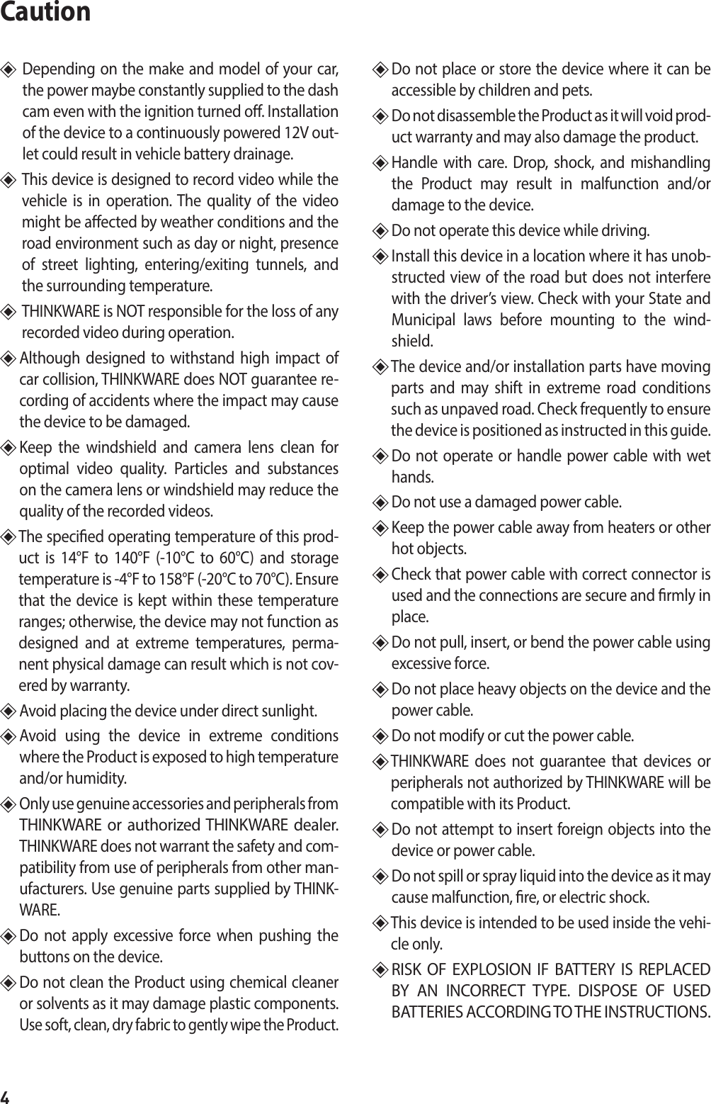 4Caution   Depending on the make and model of your car, the power maybe constantly supplied to the dash cam even with the ignition turned o. Installation of the device to a continuously powered 12V out-let could result in vehicle battery drainage.    This device is designed to record video while the vehicle is in operation. The quality of the video might be aected by weather conditions and the road environment such as day or night, presence of street lighting, entering/exiting tunnels, and the surrounding temperature.     THINKWARE is NOT responsible for the loss of any recorded video during operation.   Although designed to withstand high impact of car collision, THINKWARE does NOT guarantee re-cording of accidents where the impact may cause the device to be damaged.  Keep the windshield and camera lens clean for optimal video quality. Particles and substances on the camera lens or windshield may reduce the quality of the recorded videos.   The specied operating temperature of this prod-uct is 14°F to 140°F (-10°C to 60°C) and storage temperature is -4°F to 158°F (-20°C to 70°C). Ensure that the device is kept within these temperature ranges; otherwise, the device may not function as designed and at extreme temperatures, perma-nent physical damage can result which is not cov-ered by warranty.  Avoid placing the device under direct sunlight.   Avoid using the device in extreme conditions where the Product is exposed to high temperature and/or humidity.   Only use genuine accessories and peripherals from THINKWARE or authorized THINKWARE dealer.  THINKWARE does not warrant the safety and com-patibility from use of peripherals from other man-ufacturers. Use genuine parts supplied by THINK-WARE.   Do not apply excessive force when pushing the buttons on the device.   Do not clean the Product using chemical cleaner or solvents as it may damage plastic components. Use soft, clean, dry fabric to gently wipe the Product.  Do not place or store the device where it can be accessible by children and pets.   Do not disassemble the Product as it will void prod-uct warranty and may also damage the product.  Handle with care. Drop, shock, and mishandling the Product may result in malfunction and/or damage to the device.   Do not operate this device while driving.   Install this device in a location where it has unob-structed view of the road but does not interfere with the driver’s view. Check with your State and Municipal laws before mounting to the wind-shield.   The device and/or installation parts have moving parts and may shift in extreme road conditions such as unpaved road. Check frequently to ensure the device is positioned as instructed in this guide.   Do not operate or handle power cable with wet hands.   Do not use a damaged power cable.   Keep the power cable away from heaters or other hot objects.   Check that power cable with correct connector is used and the connections are secure and rmly in place.   Do not pull, insert, or bend the power cable using excessive force.   Do not place heavy objects on the device and the power cable.  Do not modify or cut the power cable.   THINKWARE does not guarantee that devices or peripherals not authorized by THINKWARE will be compatible with its Product.   Do not attempt to insert foreign objects into the device or power cable.  Do not spill or spray liquid into the device as it may cause malfunction, re, or electric shock.  This device is intended to be used inside the vehi-cle only.  RISK OF EXPLOSION IF BATTERY IS REPLACED BY AN INCORRECT TYPE. DISPOSE OF USED BATTERIES ACCORDING TO THE INSTRUCTIONS.