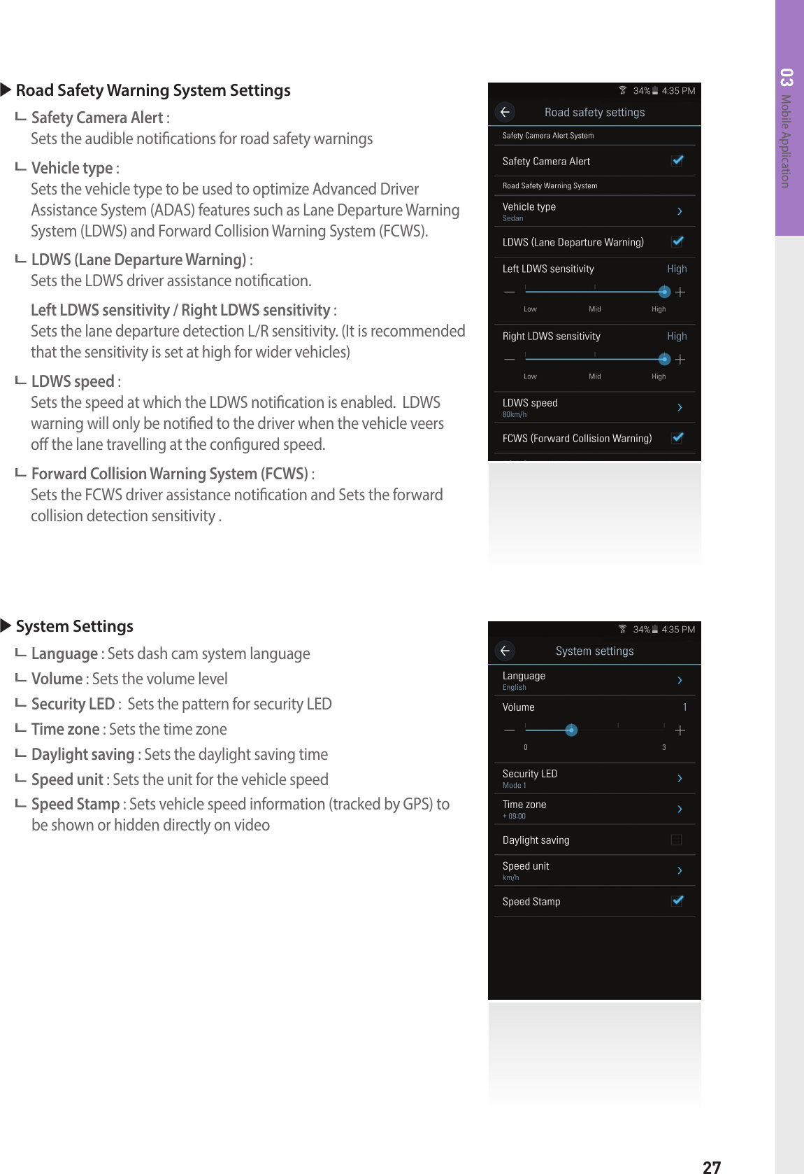27Mobile Application03 Road Safety Warning System Settings Safety Camera Alert :   Sets the audible notications for road safety warnings Vehicle type :     Sets the vehicle type to be used to optimize Advanced Driver  Assistance System (ADAS) features such as Lane Departure Warning System (LDWS) and Forward Collision Warning System (FCWS). LDWS (Lane Departure Warning) :   Sets the LDWS driver assistance notication. Left LDWS sensitivity / Right LDWS sensitivity :  Sets the lane departure detection L/R sensitivity. (It is recommended that the sensitivity is set at high for wider vehicles) LDWS speed :     Sets the speed at which the LDWS notication is enabled.  LDWS warning will only be notied to the driver when the vehicle veers  o the lane travelling at the congured speed. Forward Collision Warning System (FCWS) :   Sets the FCWS driver assistance notication and Sets the forward    collision detection sensitivity . System Settings Language : Sets dash cam system language Volume : Sets the volume level Security LED :  Sets the pattern for security LED Time zone : Sets the time zone  Daylight saving : Sets the daylight saving time Speed unit : Sets the unit for the vehicle speed  Speed Stamp : Sets vehicle speed information (tracked by GPS) to  be shown or hidden directly on video 