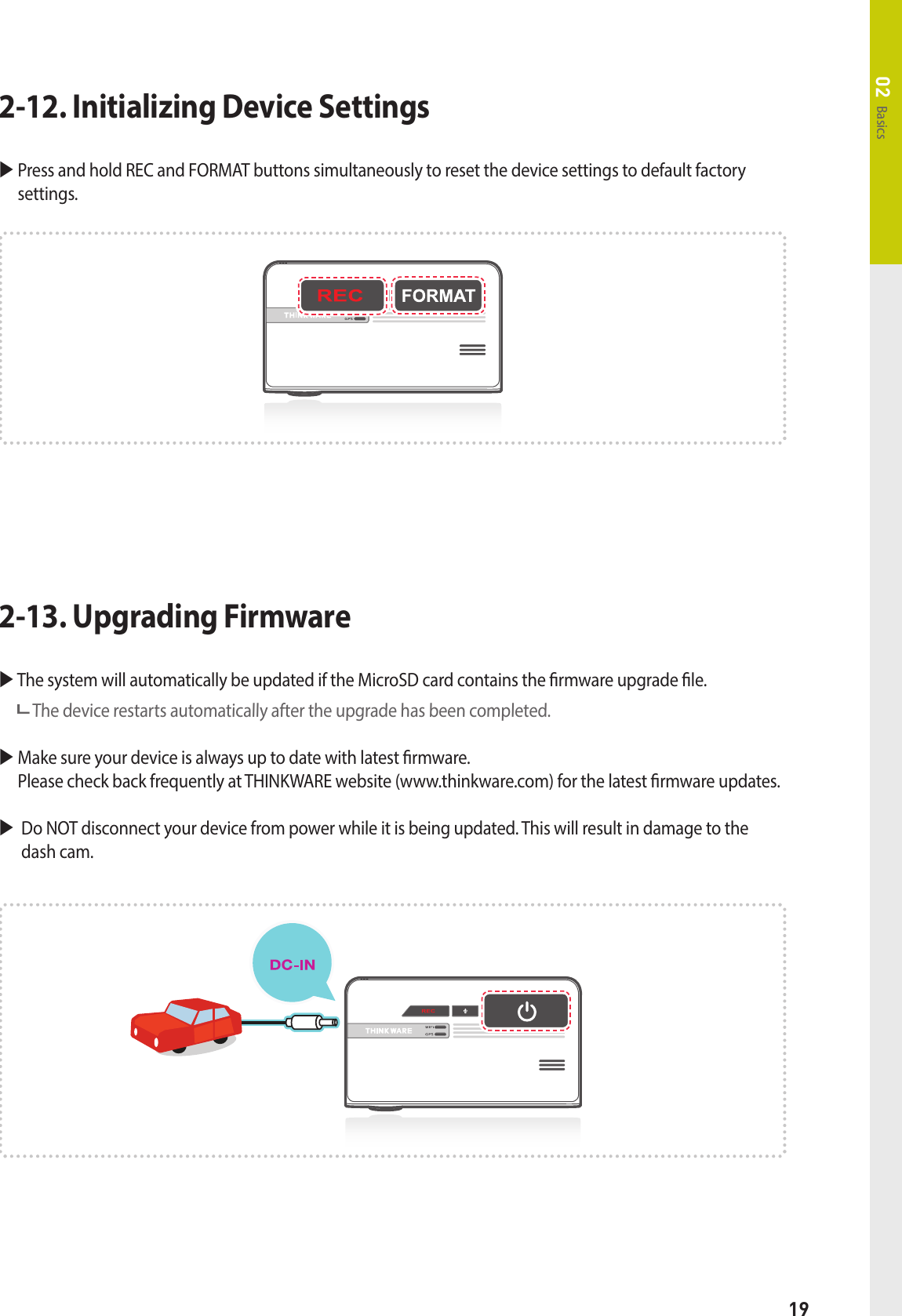 19Basics02 The system will automatically be updated if the MicroSD card contains the rmware upgrade le.   The device restarts automatically after the upgrade has been completed.  Make sure your device is always up to date with latest rmware.   Please check back frequently at THINKWARE website (www.thinkware.com) for the latest rmware updates.       Do NOT disconnect your device from power while it is being updated. This will result in damage to the dash cam.2-13. Upgrading Firmware  Press and hold REC and FORMAT buttons simultaneously to reset the device settings to default factory settings.2-12. Initializing Device Settings