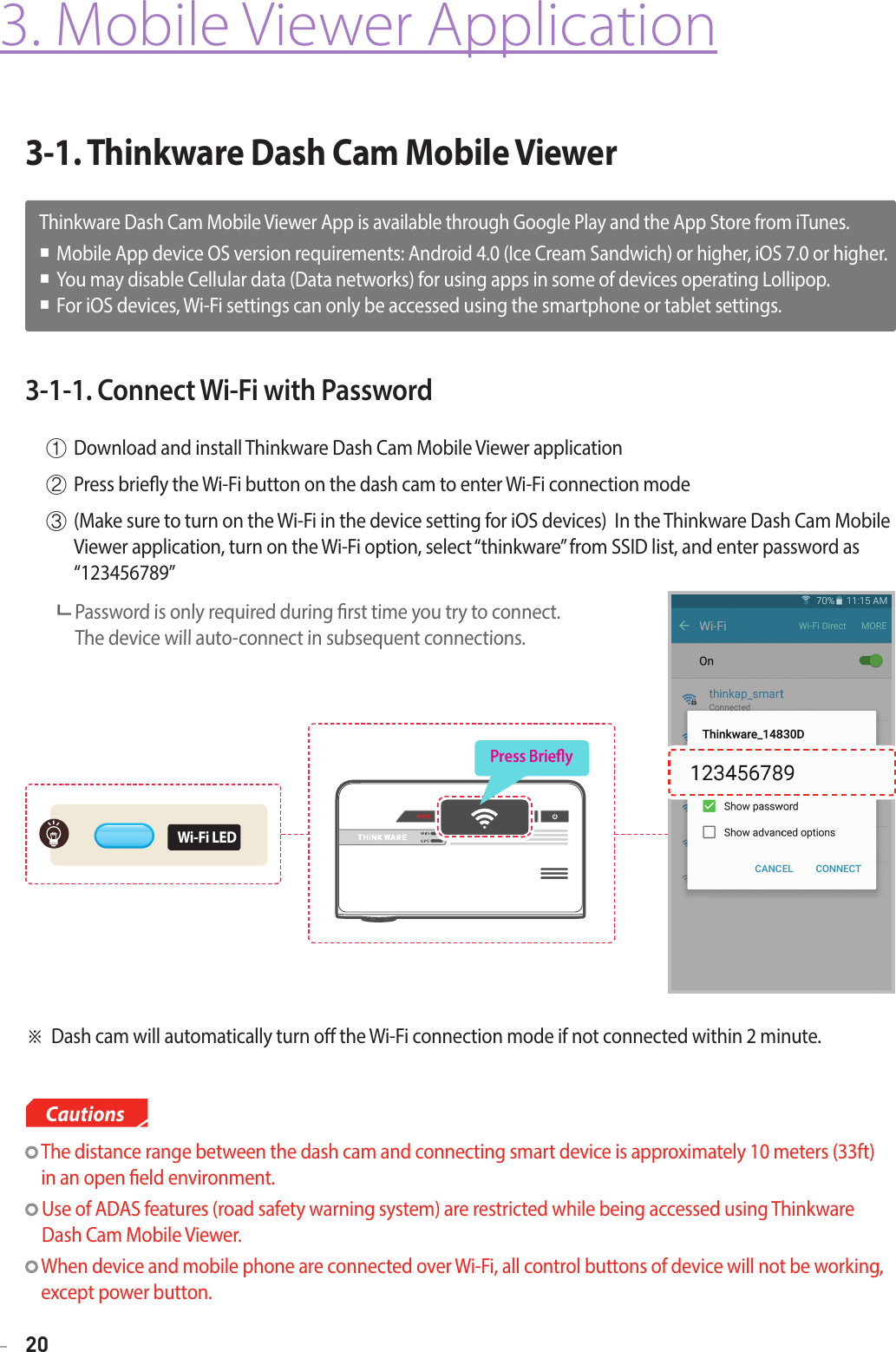 203-1. Thinkware Dash Cam Mobile Viewer3. Mobile Viewer Application3-1-1. Connect Wi-Fi with Password①  Download and install Thinkware Dash Cam Mobile Viewer application②  Press briey the Wi-Fi button on the dash cam to enter Wi-Fi connection mode③  (Make sure to turn on the Wi-Fi in the device setting for iOS devices)  In the Thinkware Dash Cam Mobile Viewer application, turn on the Wi-Fi option, select “thinkware” from SSID list, and enter password as “123456789”      Password is only required during rst time you try to connect.   The device will auto-connect in subsequent connections.  The distance range between the dash cam and connecting smart device is approximately 10 meters (33ft)  in an open eld environment.  Use of ADAS features (road safety warning system) are restricted while being accessed using Thinkware Dash Cam Mobile Viewer.  When device and mobile phone are connected over Wi-Fi, all control buttons of device will not be working, except power button.Cautions※ Dash cam will automatically turn o the Wi-Fi connection mode if not connected within 2 minute.Thinkware Dash Cam Mobile Viewer App is available through Google Play and the App Store from iTunes. Mobile App device OS version requirements: Android 4.0 (Ice Cream Sandwich) or higher, iOS 7.0 or higher. You may disable Cellular data (Data networks) for using apps in some of devices operating Lollipop.   For iOS devices, Wi-Fi settings can only be accessed using the smartphone or tablet settings.Press BrieyWi-Fi LED