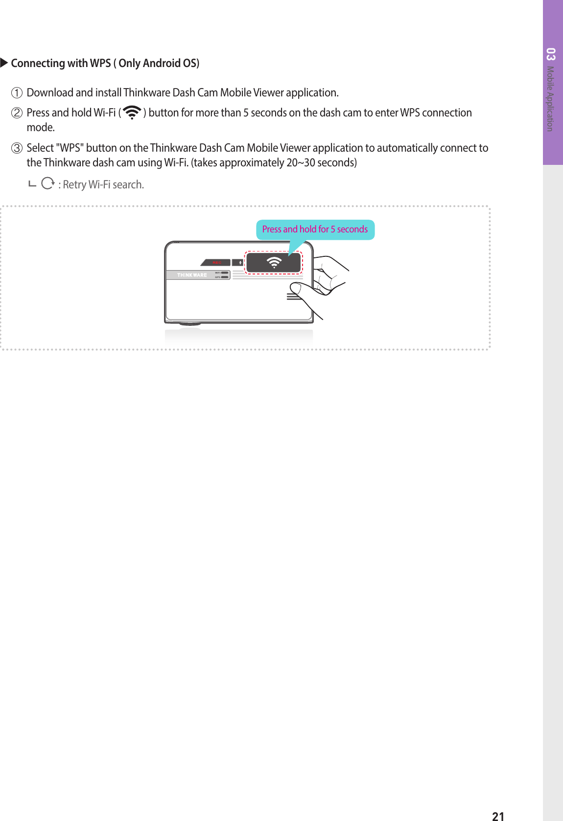 21Mobile Application03 Connecting with WPS ( Only Android OS)  ①  Download and install Thinkware Dash Cam Mobile Viewer application.  ②  Press and hold Wi-Fi (          ) button for more than 5 seconds on the dash cam to enter WPS connection mode.   ③  Select &quot;WPS&quot; button on the Thinkware Dash Cam Mobile Viewer application to automatically connect to the Thinkware dash cam using Wi-Fi. (takes approximately 20~30 seconds)                     : Retry Wi-Fi search.Press and hold for 5 seconds