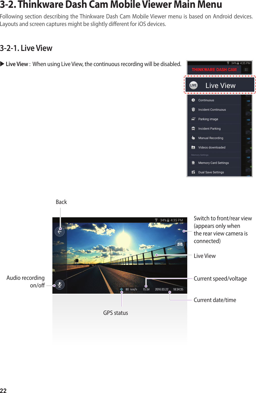 223-2-1. Live View Live View :   When using Live View, the continuous recording will be disabled.BackSwitch to front/rear view(appears only when the rear view camera is connected)Live ViewCurrent speed/voltageCurrent date/timeGPS statusAudio recording  on/o3-2. Thinkware Dash Cam Mobile Viewer Main MenuFollowing section describing the Thinkware Dash Cam Mobile Viewer menu is based on Android devices.Layouts and screen captures might be slightly dierent for iOS devices. 