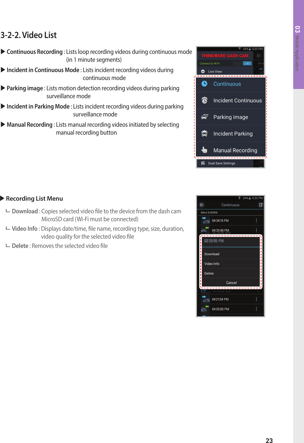 23Mobile Application033-2-2. Video List  Continuous Recording :  Lists loop recording videos during continuous mode (in 1 minute segments) Incident in Continuous Mode :  Lists incident recording videos during  continuous mode Parking image :  Lists motion detection recording videos during parking  surveillance mode Incident in Parking Mode :  Lists incident recording videos during parking surveillance mode Manual Recording :  Lists manual recording videos initiated by selecting  manual recording button Recording List Menu Download :  Copies selected video le to the device from the dash cam MicroSD card (Wi-Fi must be connected) Video Info :  Displays date/time, le name, recording type, size, duration, video quality for the selected video le Delete : Removes the selected video le