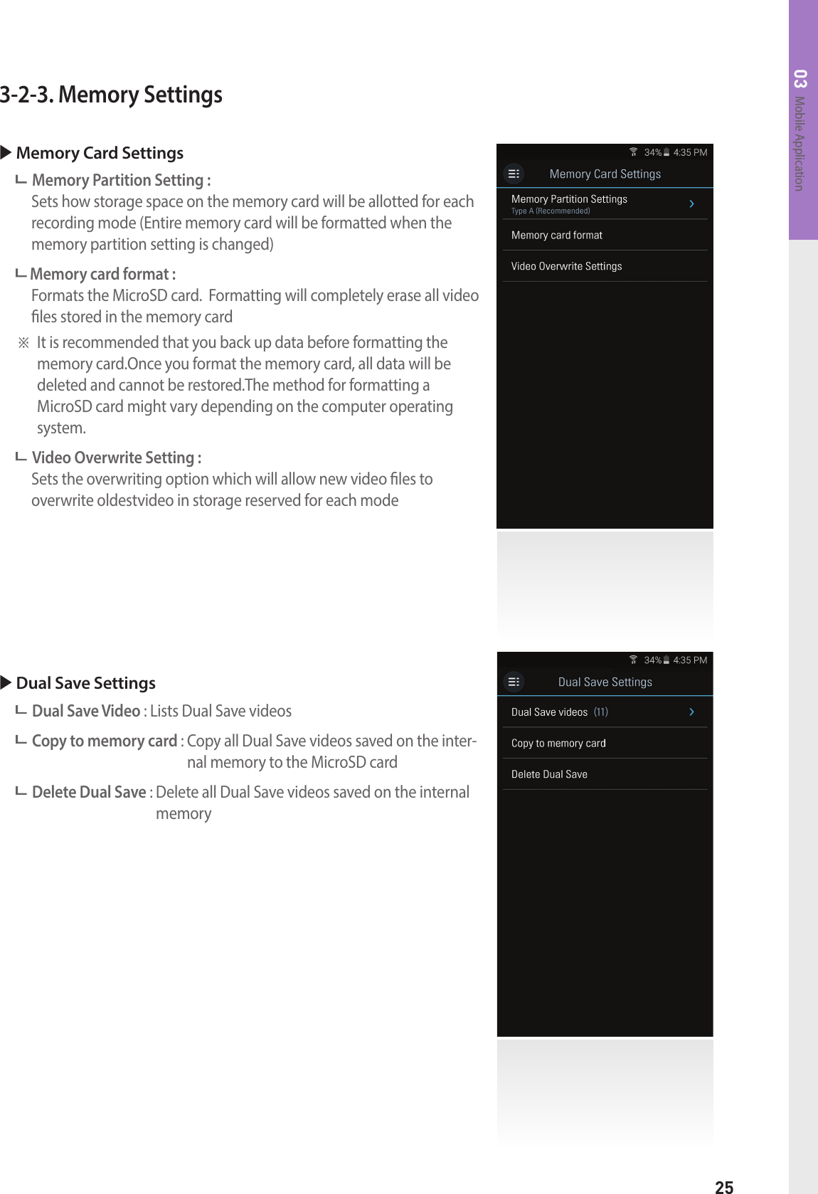 25Mobile Application033-2-3. Memory Settings Memory Card Settings  Memory Partition Setting :     Sets how storage space on the memory card will be allotted for each recording mode (Entire memory card will be formatted when the memory partition setting is changed) Memory card format :    Formats the MicroSD card.  Formatting will completely erase all video les stored in the memory card※  It is recommended that you back up data before formatting the memory card.Once you format the memory card, all data will be  deleted and cannot be restored.The method for formatting a  MicroSD card might vary depending on the computer operating system. Video Overwrite Setting :    Sets the overwriting option which will allow new video les to  overwrite oldestvideo in storage reserved for each mode Dual Save Settings Dual Save Video : Lists Dual Save videos Copy to memory card :  Copy all Dual Save videos saved on the inter-nal memory to the MicroSD card Delete Dual Save :  Delete all Dual Save videos saved on the internal memory