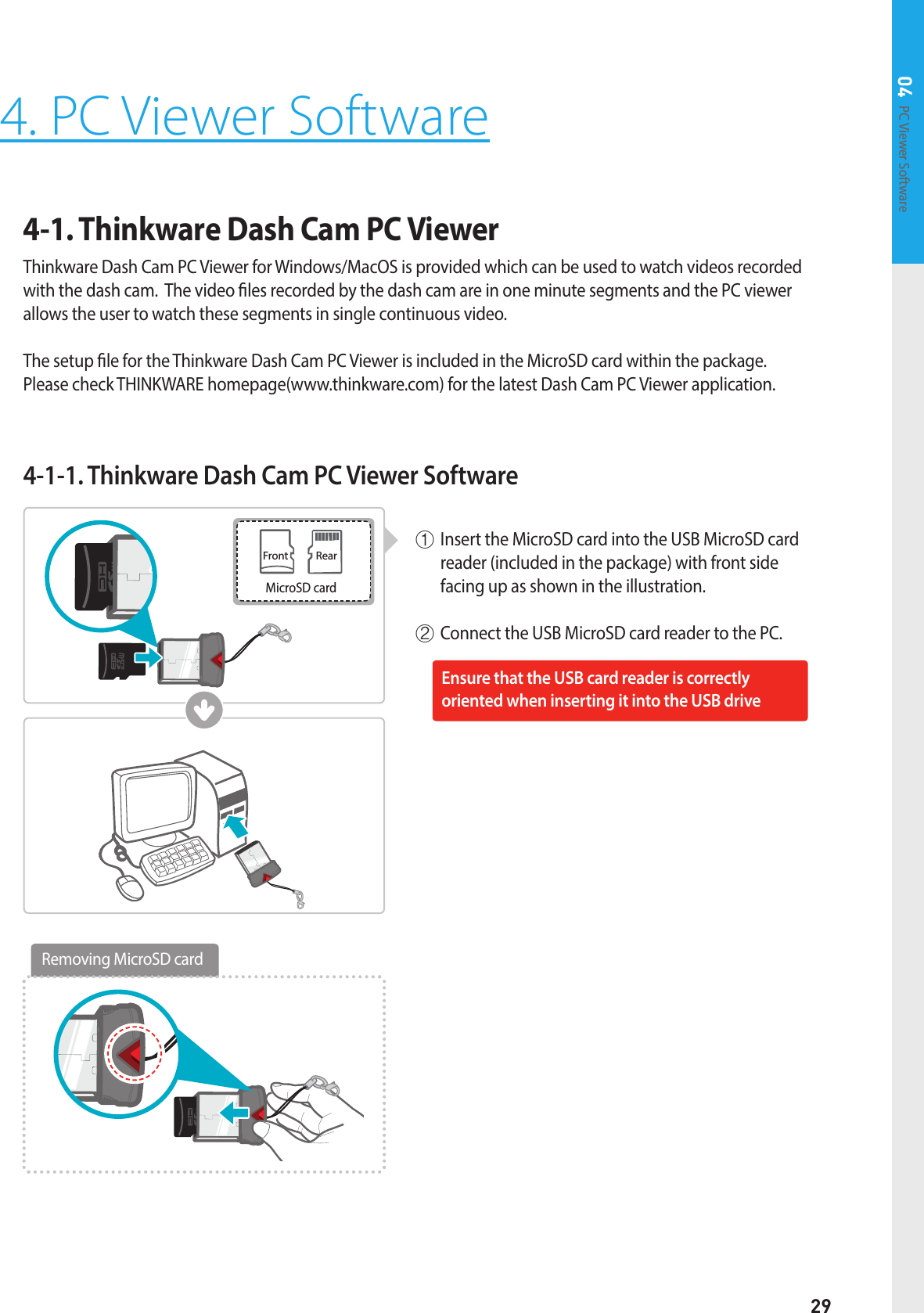 29PC Viewer Software 04Front RearMicroSD cardRemoving MicroSD card4. PC Viewer Software4-1. Thinkware Dash Cam PC Viewer Thinkware Dash Cam PC Viewer for Windows/MacOS is provided which can be used to watch videos recorded with the dash cam.  The video les recorded by the dash cam are in one minute segments and the PC viewer allows the user to watch these segments in single continuous video.  The setup le for the Thinkware Dash Cam PC Viewer is included in the MicroSD card within the package.   Please check THINKWARE homepage(www.thinkware.com) for the latest Dash Cam PC Viewer application.4-1-1. Thinkware Dash Cam PC Viewer Software①  Insert the MicroSD card into the USB MicroSD card reader (included in the package) with front side facing up as shown in the illustration.② Connect the USB MicroSD card reader to the PC.Ensure that the USB card reader is correctly  oriented when inserting it into the USB drive