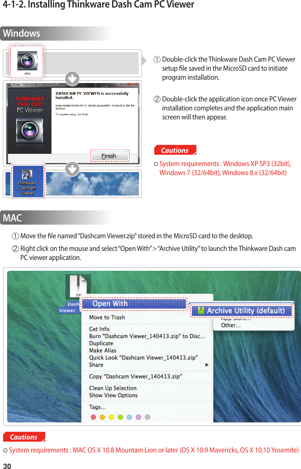 304-1-2. Installing Thinkware Dash Cam PC ViewerWindows①  Double-click the Thinkware Dash Cam PC Viewer setup le saved in the MicroSD card to initiate  program installation. ②  Double-click the application icon once PC Viewer installation completes and the application main screen will then appear. MACCautions System requirements : MAC OS X 10.8 Mountain Lion or later (OS X 10.9 Mavericks, OS X 10.10 Yosemite)Cautions  System requirements : Windows XP SP3 (32bit),  Windows 7 (32/64bit), Windows 8.x (32/64bit)①  Move the le named “Dashcam Viewer.zip” stored in the MicroSD card to the desktop.②  Right click on the mouse and select “Open With” &gt; “Archive Utility” to launch the Thinkware Dash cam PC viewer application.