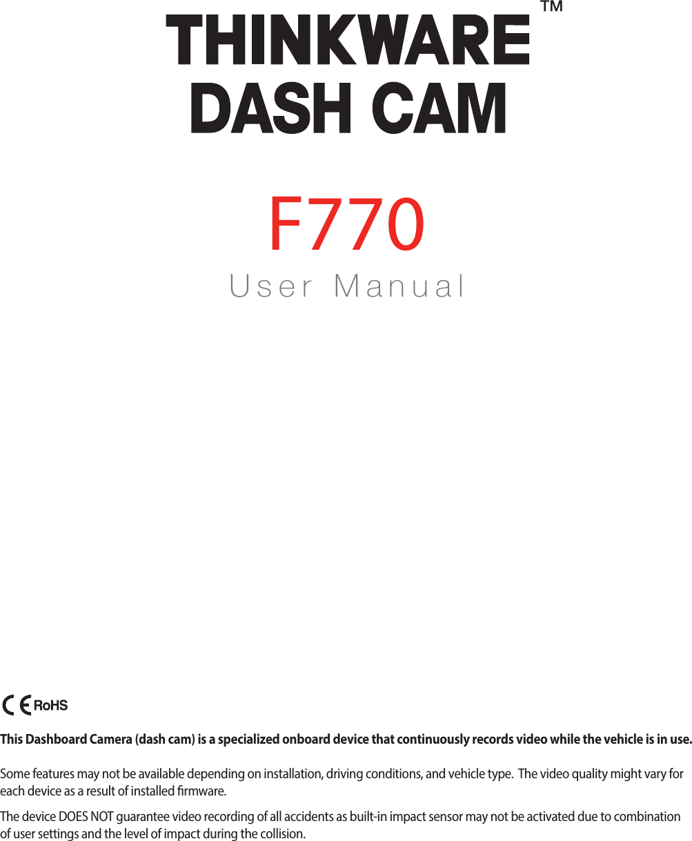 U s e r    M a n u a lF770This Dashboard Camera (dash cam) is a specialized onboard device that continuously records video while the vehicle is in use. Some features may not be available depending on installation, driving conditions, and vehicle type.  The video quality might vary for each device as a result of installed rmware.The device DOES NOT guarantee video recording of all accidents as built-in impact sensor may not be activated due to combination of user settings and the level of impact during the collision.F770_UM_ENG_Rev.03