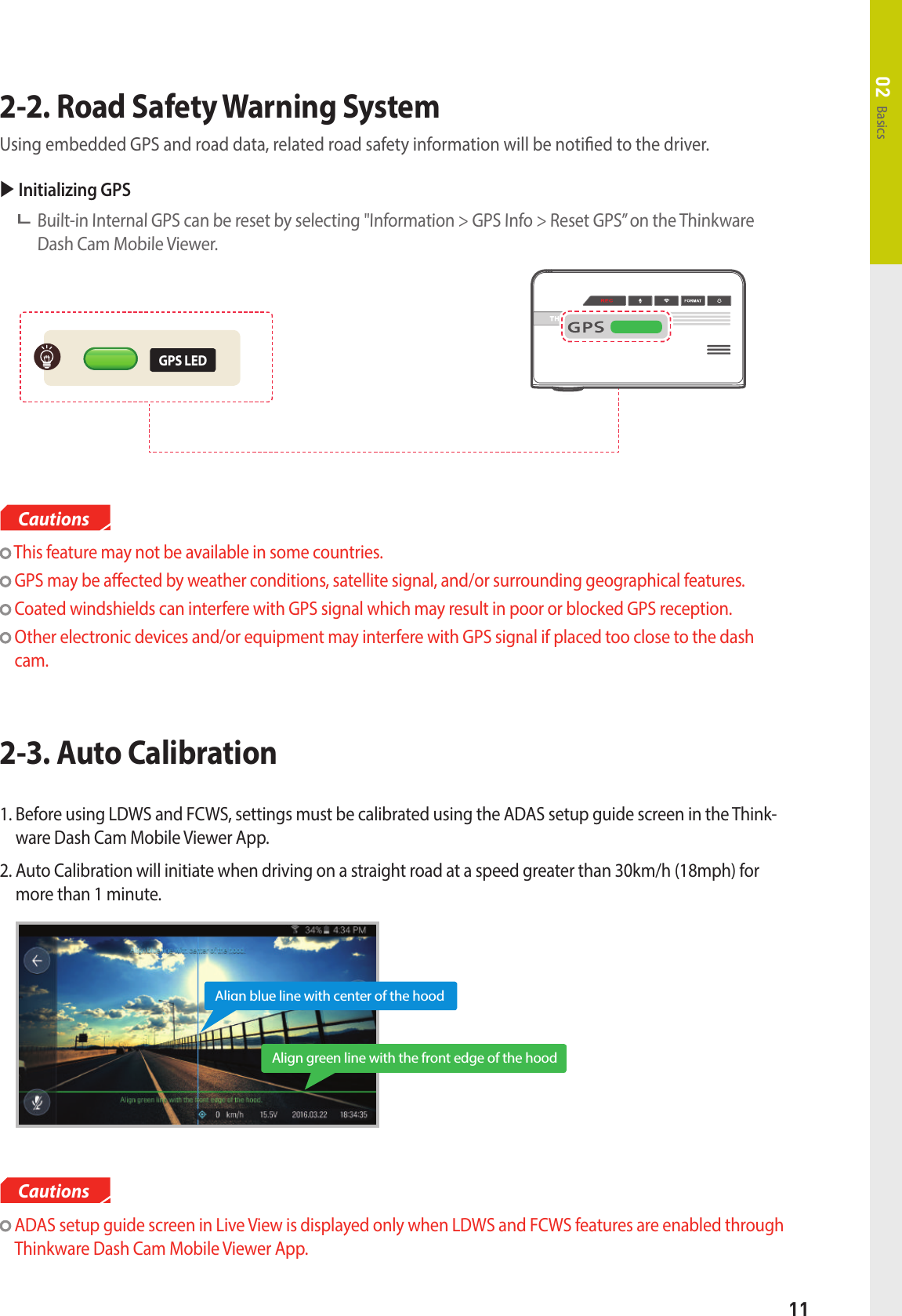 11Basics022-2. Road Safety Warning System  Using embedded GPS and road data, related road safety information will be notied to the driver. This feature may not be available in some countries. GPS may be aected by weather conditions, satellite signal, and/or surrounding geographical features.  Coated windshields can interfere with GPS signal which may result in poor or blocked GPS reception.   Other electronic devices and/or equipment may interfere with GPS signal if placed too close to the dash cam.CautionsGPS LED Initializing GPS    Built-in Internal GPS can be reset by selecting &quot;Information &gt; GPS Info &gt; Reset GPS” on the Thinkware Dash Cam Mobile Viewer.2-3. Auto Calibration    ADAS setup guide screen in Live View is displayed only when LDWS and FCWS features are enabled through Thinkware Dash Cam Mobile Viewer App.Cautions1.  Before using LDWS and FCWS, settings must be calibrated using the ADAS setup guide screen in the Think-ware Dash Cam Mobile Viewer App.2.  Auto Calibration will initiate when driving on a straight road at a speed greater than 30km/h (18mph) for more than 1 minute.Align green line with the front edge of the hoodAlign blue line with center of the hood