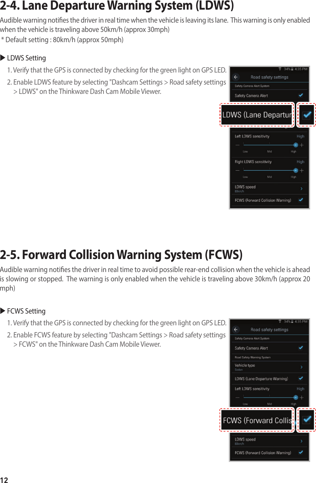 122-4. Lane Departure Warning System (LDWS) Audible warning noties the driver in real time when the vehicle is leaving its lane.  This warning is only enabled when the vehicle is traveling above 50km/h (approx 30mph)  * Default setting : 80km/h (approx 50mph)2-5. Forward Collision Warning System (FCWS) Audible warning noties the driver in real time to avoid possible rear-end collision when the vehicle is ahead is slowing or stopped.  The warning is only enabled when the vehicle is traveling above 30km/h (approx 20 mph) LDWS Setting 1. Verify that the GPS is connected by checking for the green light on GPS LED.2.  Enable LDWS feature by selecting &quot;Dashcam Settings &gt; Road safety settings &gt; LDWS&quot; on the Thinkware Dash Cam Mobile Viewer. FCWS Setting1. Verify that the GPS is connected by checking for the green light on GPS LED.2.  Enable FCWS feature by selecting &quot;Dashcam Settings &gt; Road safety settings &gt; FCWS&quot; on the Thinkware Dash Cam Mobile Viewer.