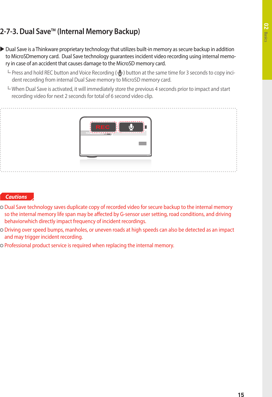 15Basics022-7-3. Dual SaveTM (Internal Memory Backup)  Dual Save is a Thinkware proprietary technology that utilizes built-in memory as secure backup in addition to MicroSDmemory card.  Dual Save technology guarantees incident video recording using internal memo-ry in case of an accident that causes damage to the MicroSD memory card.┗  Press and hold REC button and Voice Recording (   ) button at the same time for 3 seconds to copy inci-dent recording from internal Dual Save memory to MicroSD memory card.┗  When Dual Save is activated, it will immediately store the previous 4 seconds prior to impact and start recording video for next 2 seconds for total of 6 second video clip.  Dual Save technology saves duplicate copy of recorded video for secure backup to the internal memory so the internal memory life span may be aected by G-sensor user setting, road conditions, and driving behaviorwhich directly impact frequency of incident recordings.  Driving over speed bumps, manholes, or uneven roads at high speeds can also be detected as an impact and may trigger incident recording.  Professional product service is required when replacing the internal memory.  Cautions