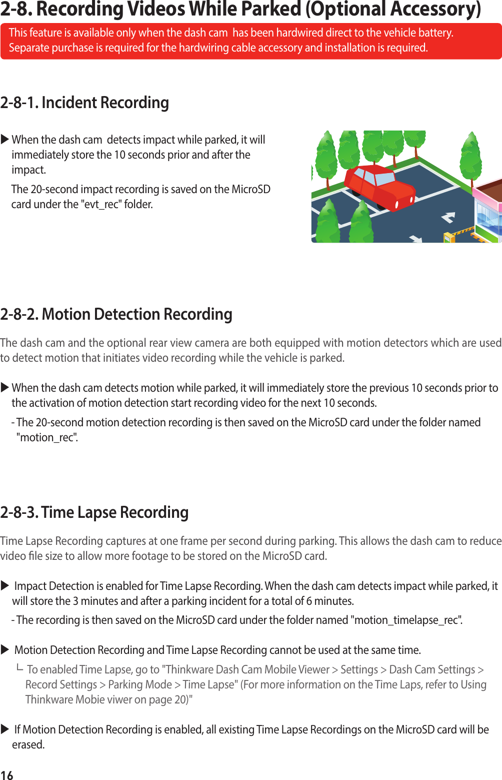 162-8-1. Incident Recording  When the dash cam  detects impact while parked, it will immediately store the 10 seconds prior and after the impact.     The 20-second impact recording is saved on the MicroSD card under the &quot;evt_rec&quot; folder.2-8-2. Motion Detection Recording The dash cam and the optional rear view camera are both equipped with motion detectors which are used to detect motion that initiates video recording while the vehicle is parked.  When the dash cam detects motion while parked, it will immediately store the previous 10 seconds prior to the activation of motion detection start recording video for the next 10 seconds.  -  The 20-second motion detection recording is then saved on the MicroSD card under the folder named &quot;motion_rec&quot;.2-8-3. Time Lapse Recording Time Lapse Recording captures at one frame per second during parking. This allows the dash cam to reduce video le size to allow more footage to be stored on the MicroSD card.   Impact Detection is enabled for Time Lapse Recording. When the dash cam detects impact while parked, it will store the 3 minutes and after a parking incident for a total of 6 minutes.  - The recording is then saved on the MicroSD card under the folder named &quot;motion_timelapse_rec&quot;.   Motion Detection Recording and Time Lapse Recording cannot be used at the same time.┗   To enabled Time Lapse, go to &quot;Thinkware Dash Cam Mobile Viewer &gt; Settings &gt; Dash Cam Settings &gt; Record Settings &gt; Parking Mode &gt; Time Lapse&quot; (For more information on the Time Laps, refer to Using Thinkware Mobie viwer on page 20)&quot;   If Motion Detection Recording is enabled, all existing Time Lapse Recordings on the MicroSD card will be erased.2-8. Recording Videos While Parked (Optional Accessory)This feature is available only when the dash cam  has been hardwired direct to the vehicle battery.   Separate purchase is required for the hardwiring cable accessory and installation is required.