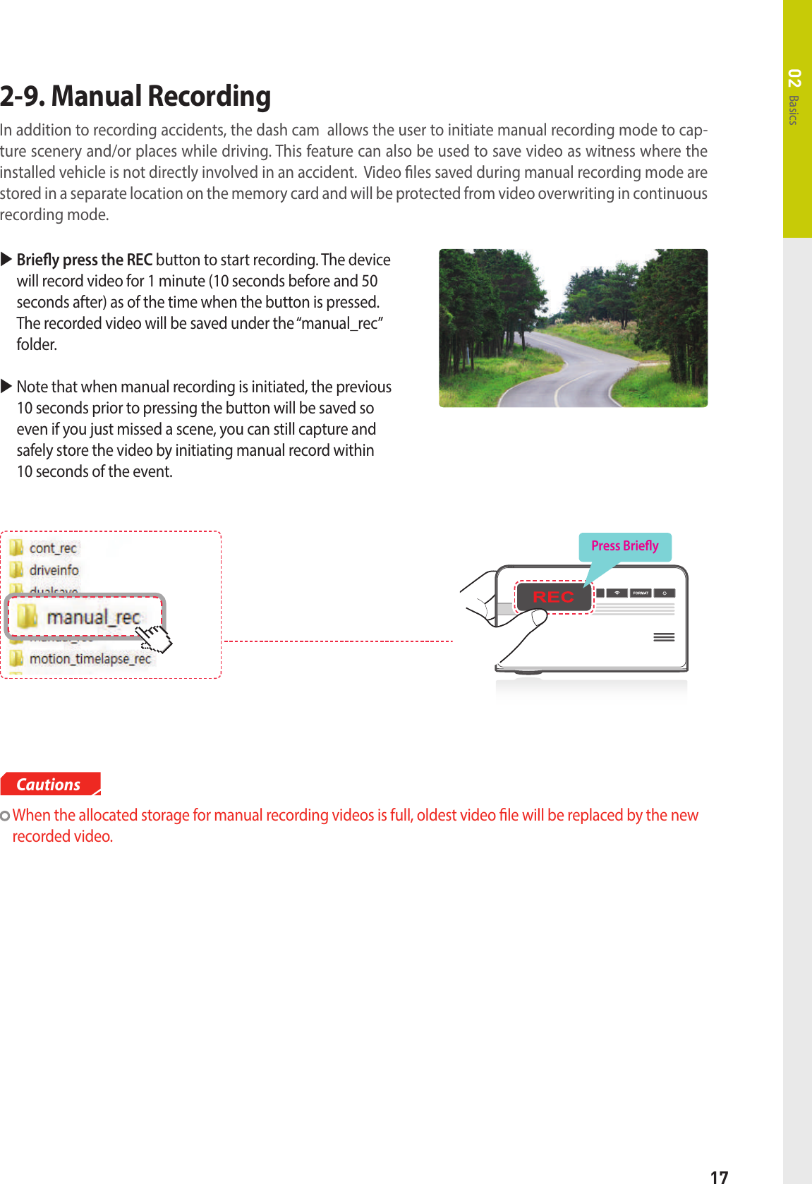 17Basics02   Briey press the REC button to start recording. The device will record video for 1 minute (10 seconds before and 50 seconds after) as of the time when the button is pressed. The recorded video will be saved under the “manual_rec” folder.  Note that when manual recording is initiated, the previous 10 seconds prior to pressing the button will be saved so even if you just missed a scene, you can still capture and safely store the video by initiating manual record within  10 seconds of the event.2-9. Manual Recording In addition to recording accidents, the dash cam  allows the user to initiate manual recording mode to cap-ture scenery and/or places while driving. This feature can also be used to save video as witness where the installed vehicle is not directly involved in an accident.  Video les saved during manual recording mode are stored in a separate location on the memory card and will be protected from video overwriting in continuous recording mode.   When the allocated storage for manual recording videos is full, oldest video le will be replaced by the new recorded video.CautionsPress Briey