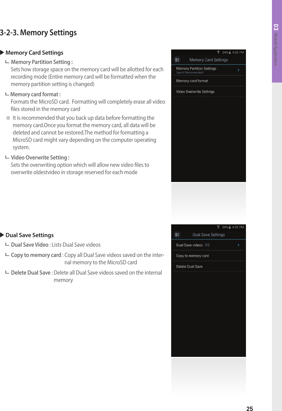 25Mobile Application033-2-3. Memory Settings Memory Card Settings  Memory Partition Setting :     Sets how storage space on the memory card will be allotted for each recording mode (Entire memory card will be formatted when the memory partition setting is changed) Memory card format :    Formats the MicroSD card.  Formatting will completely erase all video les stored in the memory card※  It is recommended that you back up data before formatting the memory card.Once you format the memory card, all data will be  deleted and cannot be restored.The method for formatting a  MicroSD card might vary depending on the computer operating system. Video Overwrite Setting :    Sets the overwriting option which will allow new video les to  overwrite oldestvideo in storage reserved for each mode Dual Save Settings Dual Save Video : Lists Dual Save videos Copy to memory card :  Copy all Dual Save videos saved on the inter-nal memory to the MicroSD card Delete Dual Save :  Delete all Dual Save videos saved on the internal memory