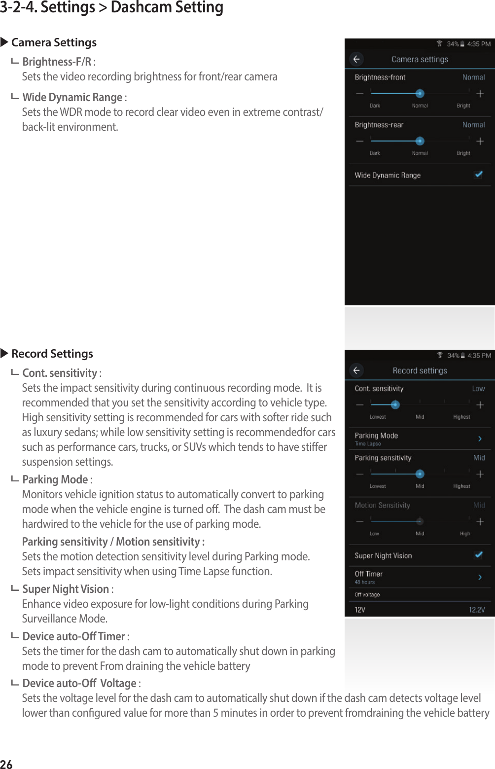 263-2-4. Settings &gt; Dashcam Setting Camera Settings Brightness-F/R :   Sets the video recording brightness for front/rear camera Wide Dynamic Range :    Sets the WDR mode to record clear video even in extreme contrast/ back-lit environment. Record Settings Cont. sensitivity :    Sets the impact sensitivity during continuous recording mode.  It is recommended that you set the sensitivity according to vehicle type. High sensitivity setting is recommended for cars with softer ride such as luxury sedans; while low sensitivity setting is recommendedfor cars such as performance cars, trucks, or SUVs which tends to have stier suspension settings. Parking Mode :    Monitors vehicle ignition status to automatically convert to parking mode when the vehicle engine is turned o.  The dash cam must be hardwired to the vehicle for the use of parking mode.   Parking sensitivity / Motion sensitivity :   Sets the motion detection sensitivity level during Parking mode.   Sets impact sensitivity when using Time Lapse function. Super Night Vision :    Enhance video exposure for low-light conditions during Parking  Surveillance Mode. Device auto-O Timer :     Sets the timer for the dash cam to automatically shut down in parking  mode to prevent From draining the vehicle battery Device auto-O  Voltage :    Sets the voltage level for the dash cam to automatically shut down if the dash cam detects voltage level lower than congured value for more than 5 minutes in order to prevent fromdraining the vehicle battery