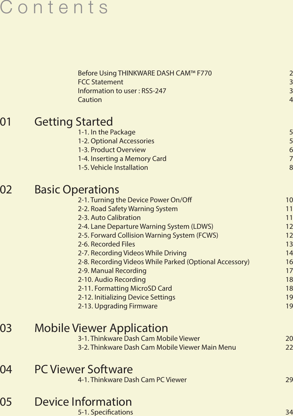 C o n t e n t s  Before Using THINKWARE DASH CAMTM F770  2  FCC Statement   3  Information to user : RSS-247   3  Caution   4Getting Started   1-1. In the Package   5  1-2. Optional Accessories  5  1-3. Product Overview  6  1-4. Inserting a Memory Card  7  1-5. Vehicle Installation  8Basic Operations  2-1. Turning the Device Power On/O  10  2-2. Road Safety Warning System    11  2-3. Auto Calibration    11  2-4. Lane Departure Warning System (LDWS)   12  2-5. Forward Collision Warning System (FCWS)   12  2-6. Recorded Files  13  2-7. Recording Videos While Driving  14  2-8. Recording Videos While Parked (Optional Accessory)  16  2-9. Manual Recording   17  2-10. Audio Recording    18  2-11. Formatting MicroSD Card  18  2-12. Initializing Device Settings  19  2-13. Upgrading Firmware  19Mobile Viewer Application  3-1. Thinkware Dash Cam Mobile Viewer   20  3-2. Thinkware Dash Cam Mobile Viewer Main Menu   22PC Viewer Software   4-1. Thinkware Dash Cam PC Viewer   29Device Information  5-1. Specications  340102030405