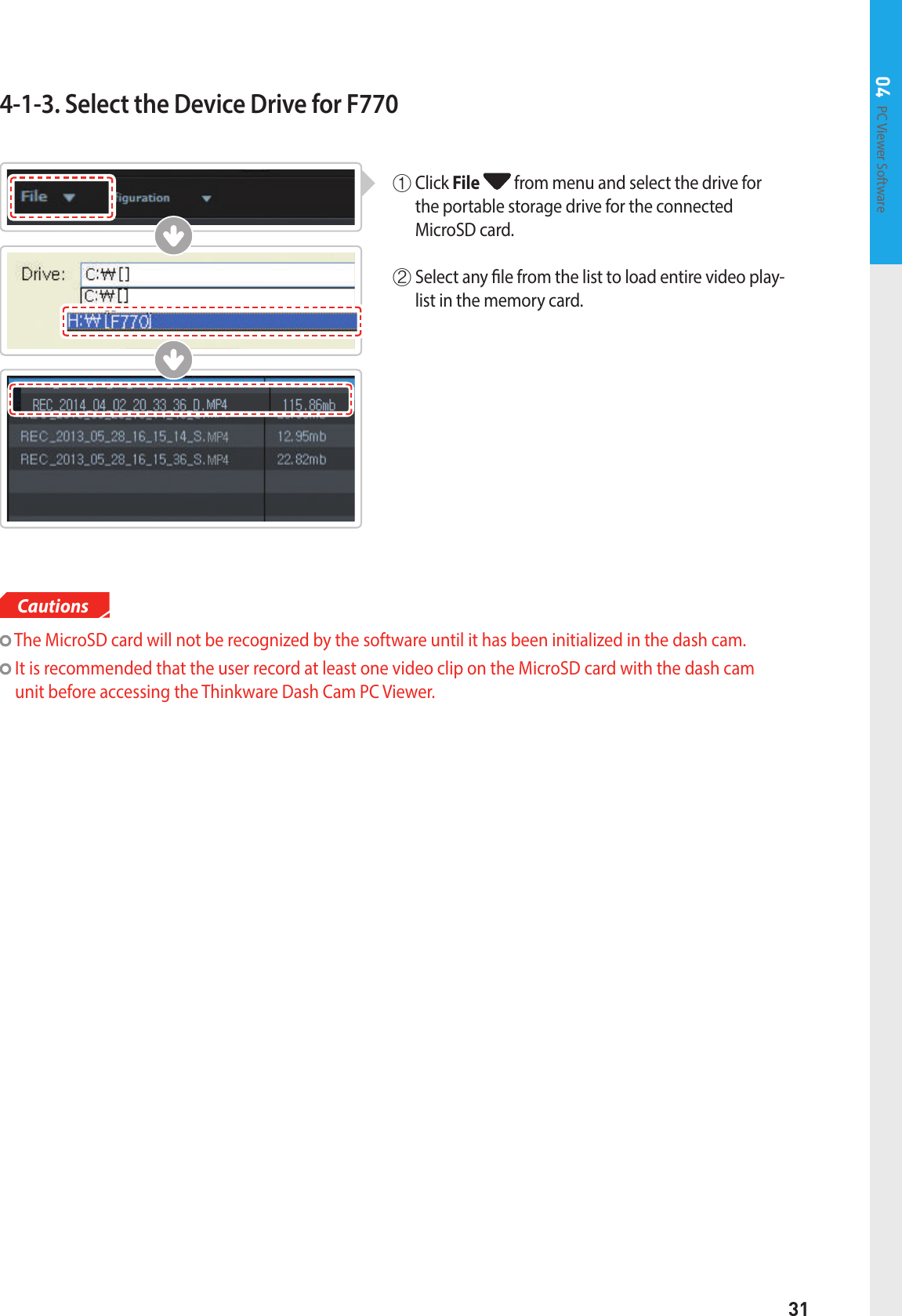 31PC Viewer Software 04Cautions  The MicroSD card will not be recognized by the software until it has been initialized in the dash cam.   It is recommended that the user record at least one video clip on the MicroSD card with the dash cam unit before accessing the Thinkware Dash Cam PC Viewer.4-1-3. Select the Device Drive for F770①   Click  File  from menu and select the drive for the portable storage drive for the connected  MicroSD card. ②  Select any le from the list to load entire video play-list in the memory card.