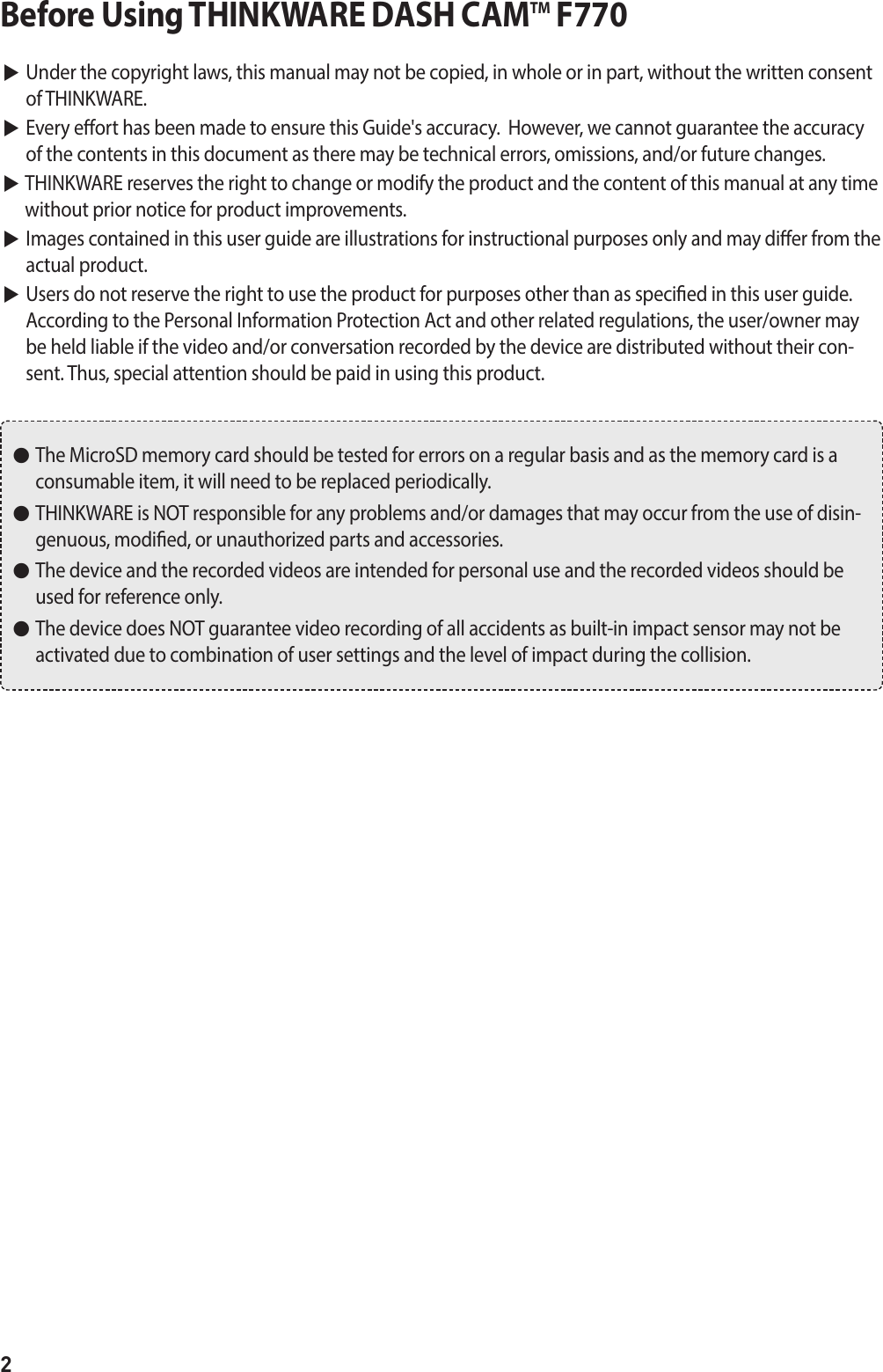 2Before Using THINKWARE DASH CAMTM F770▶  Under the copyright laws, this manual may not be copied, in whole or in part, without the written consent of THINKWARE. ▶  Every eort has been made to ensure this Guide&apos;s accuracy.  However, we cannot guarantee the accuracy of the contents in this document as there may be technical errors, omissions, and/or future changes. ▶  THINKWARE reserves the right to change or modify the product and the content of this manual at any time without prior notice for product improvements. ▶  Images contained in this user guide are illustrations for instructional purposes only and may dier from the actual product. ▶  Users do not reserve the right to use the product for purposes other than as specied in this user guide.  According to the Personal Information Protection Act and other related regulations, the user/owner may be held liable if the video and/or conversation recorded by the device are distributed without their con-sent. Thus, special attention should be paid in using this product. ●   The MicroSD memory card should be tested for errors on a regular basis and as the memory card is a consumable item, it will need to be replaced periodically. ●   THINKWARE is NOT responsible for any problems and/or damages that may occur from the use of disin-genuous, modied, or unauthorized parts and accessories. ●   The device and the recorded videos are intended for personal use and the recorded videos should be used for reference only.  ●   The device does NOT guarantee video recording of all accidents as built-in impact sensor may not be activated due to combination of user settings and the level of impact during the collision.