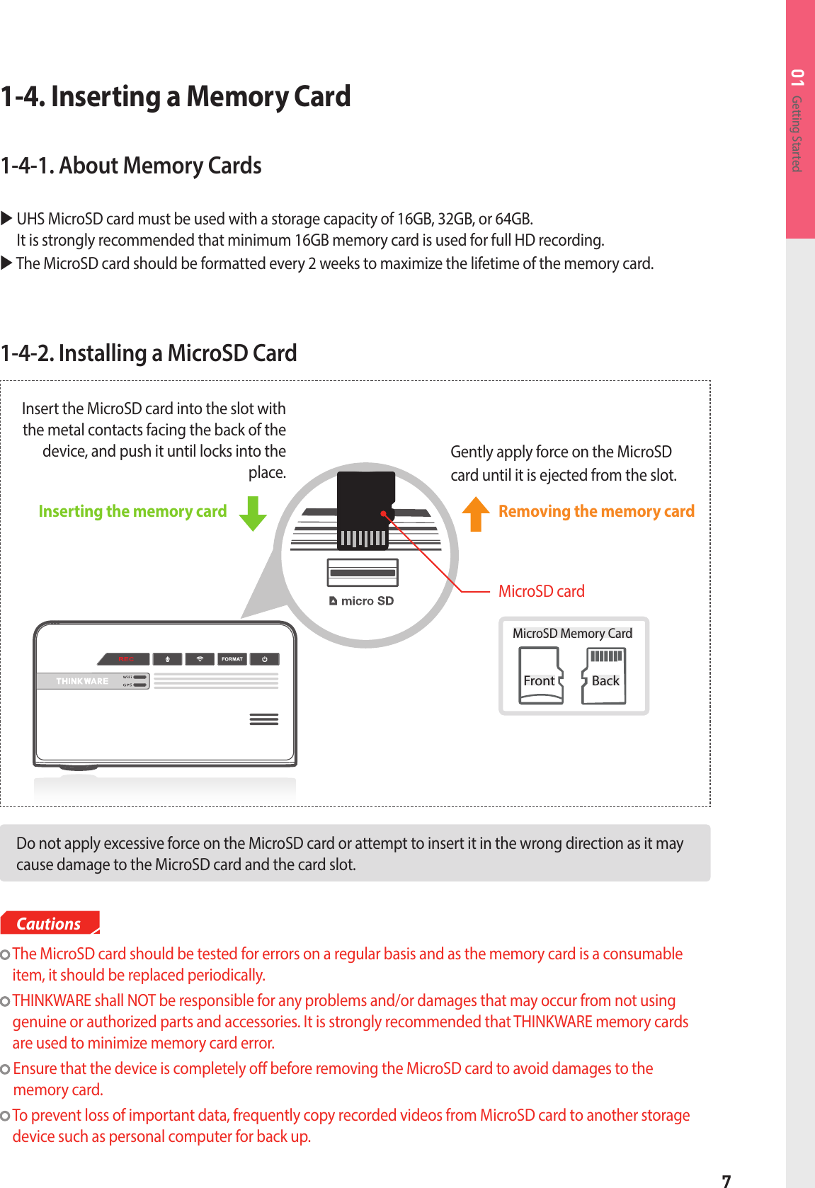 7Getting Started011-4-2. Installing a MicroSD CardDo not apply excessive force on the MicroSD card or attempt to insert it in the wrong direction as it may cause damage to the MicroSD card and the card slot.  The MicroSD card should be tested for errors on a regular basis and as the memory card is a consumable item, it should be replaced periodically.  THINKWARE shall NOT be responsible for any problems and/or damages that may occur from not using genuine or authorized parts and accessories. It is strongly recommended that THINKWARE memory cards are used to minimize memory card error.  Ensure that the device is completely o before removing the MicroSD card to avoid damages to the  memory card.   To prevent loss of important data, frequently copy recorded videos from MicroSD card to another storage device such as personal computer for back up.CautionsInserting the memory card MicroSD card1-4. Inserting a Memory Card1-4-1. About Memory Cards  UHS MicroSD card must be used with a storage capacity of 16GB, 32GB, or 64GB.   It is strongly recommended that minimum 16GB memory card is used for full HD recording.  The MicroSD card should be formatted every 2 weeks to maximize the lifetime of the memory card.Front BackMicroSD Memory CardGently apply force on the MicroSDcard until it is ejected from the slot.Insert the MicroSD card into the slot with the metal contacts facing the back of the device, and push it until locks into the place.Removing the memory card