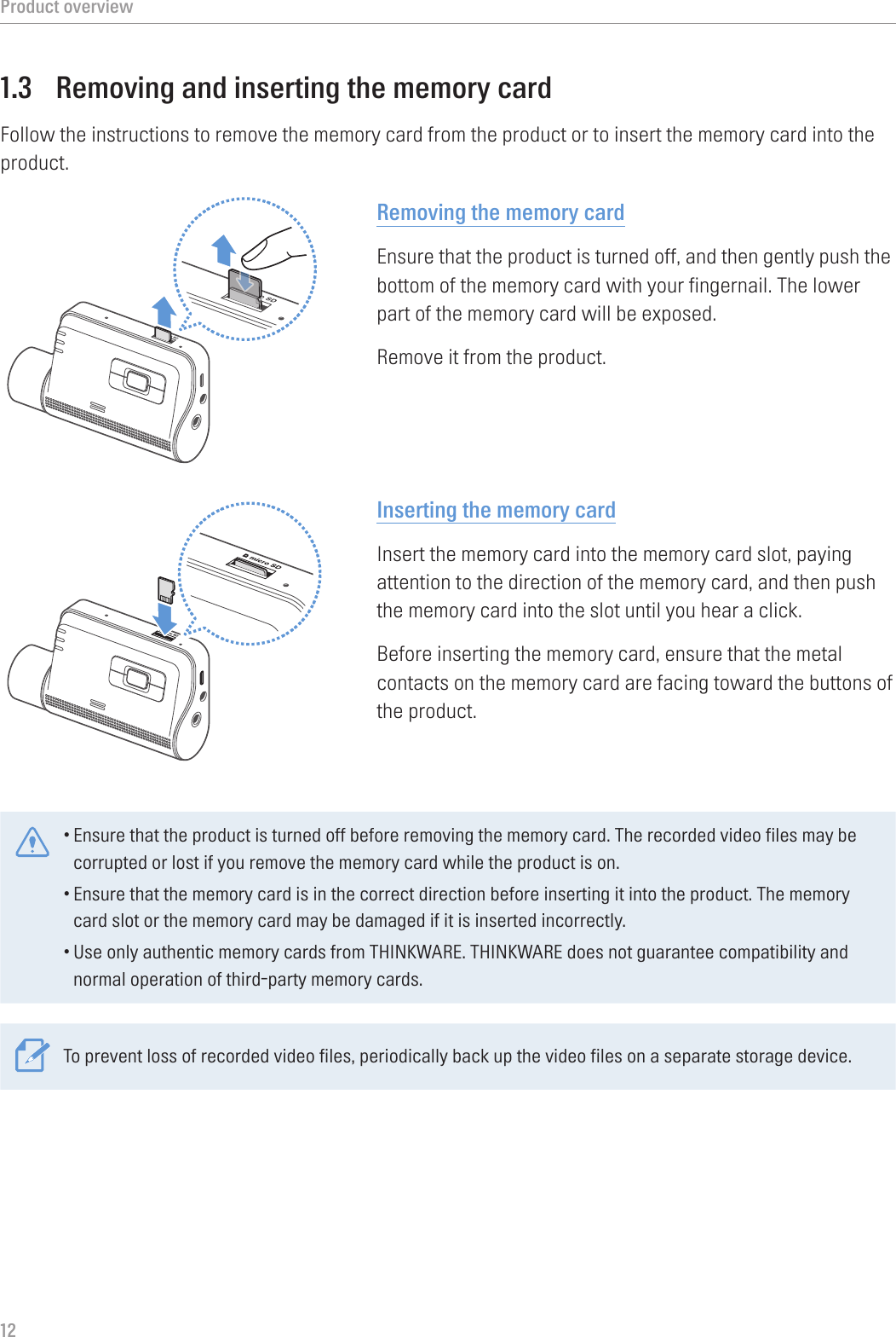 Product overview121.3  Removing and inserting the memory cardFollow the instructions to remove the memory card from the product or to insert the memory card into the product.Removing the memory cardEnsure that the product is turned off, and then gently push the bottom of the memory card with your fingernail. The lower part of the memory card will be exposed.Remove it from the product.Inserting the memory cardInsert the memory card into the memory card slot, paying attention to the direction of the memory card, and then push the memory card into the slot until you hear a click.Before inserting the memory card, ensure that the metal contacts on the memory card are facing toward the buttons of the product.•Ensure that the product is turned off before removing the memory card. The recorded video files may be corrupted or lost if you remove the memory card while the product is on.•Ensure that the memory card is in the correct direction before inserting it into the product. The memory card slot or the memory card may be damaged if it is inserted incorrectly.•Use only authentic memory cards from THINKWARE. THINKWARE does not guarantee compatibility and normal operation of third-party memory cards.To prevent loss of recorded video files, periodically back up the video files on a separate storage device.