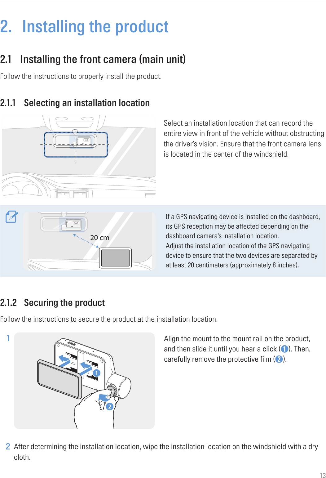 132.  Installing the product2.1  Installing the front camera (main unit)Follow the instructions to properly install the product.2.1.1  Selecting an installation locationSelect an installation location that can record the entire view in front of the vehicle without obstructing the driver’s vision. Ensure that the front camera lens is located in the center of the windshield.20 cmIf a GPS navigating device is installed on the dashboard, its GPS reception may be affected depending on the dashboard camera&apos;s installation location.Adjust the installation location of the GPS navigating device to ensure that the two devices are separated by at least 20 centimeters (approximately 8 inches).2.1.2  Securing the productFollow the instructions to secure the product at the installation location.1 21Align the mount to the mount rail on the product, and then slide it until you hear a click (➊). Then, carefully remove the protective film (➋). 2 After determining the installation location, wipe the installation location on the windshield with a dry cloth.