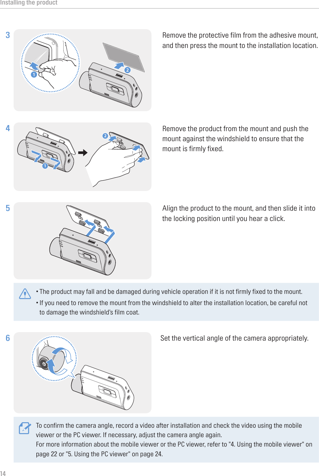 Installing the product143 21Remove the protective film from the adhesive mount, and then press the mount to the installation location.4 21Remove the product from the mount and push the mount against the windshield to ensure that the mount is firmly fixed.5 Align the product to the mount, and then slide it into the locking position until you hear a click. •The product may fall and be damaged during vehicle operation if it is not firmly fixed to the mount.•If you need to remove the mount from the windshield to alter the installation location, be careful not to damage the windshield’s film coat.6 Set the vertical angle of the camera appropriately.To confirm the camera angle, record a video after installation and check the video using the mobile viewer or the PC viewer. If necessary, adjust the camera angle again.For more information about the mobile viewer or the PC viewer, refer to &quot;4. Using the mobile viewer&quot; on page 22 or &quot;5. Using the PC viewer&quot; on page 24.