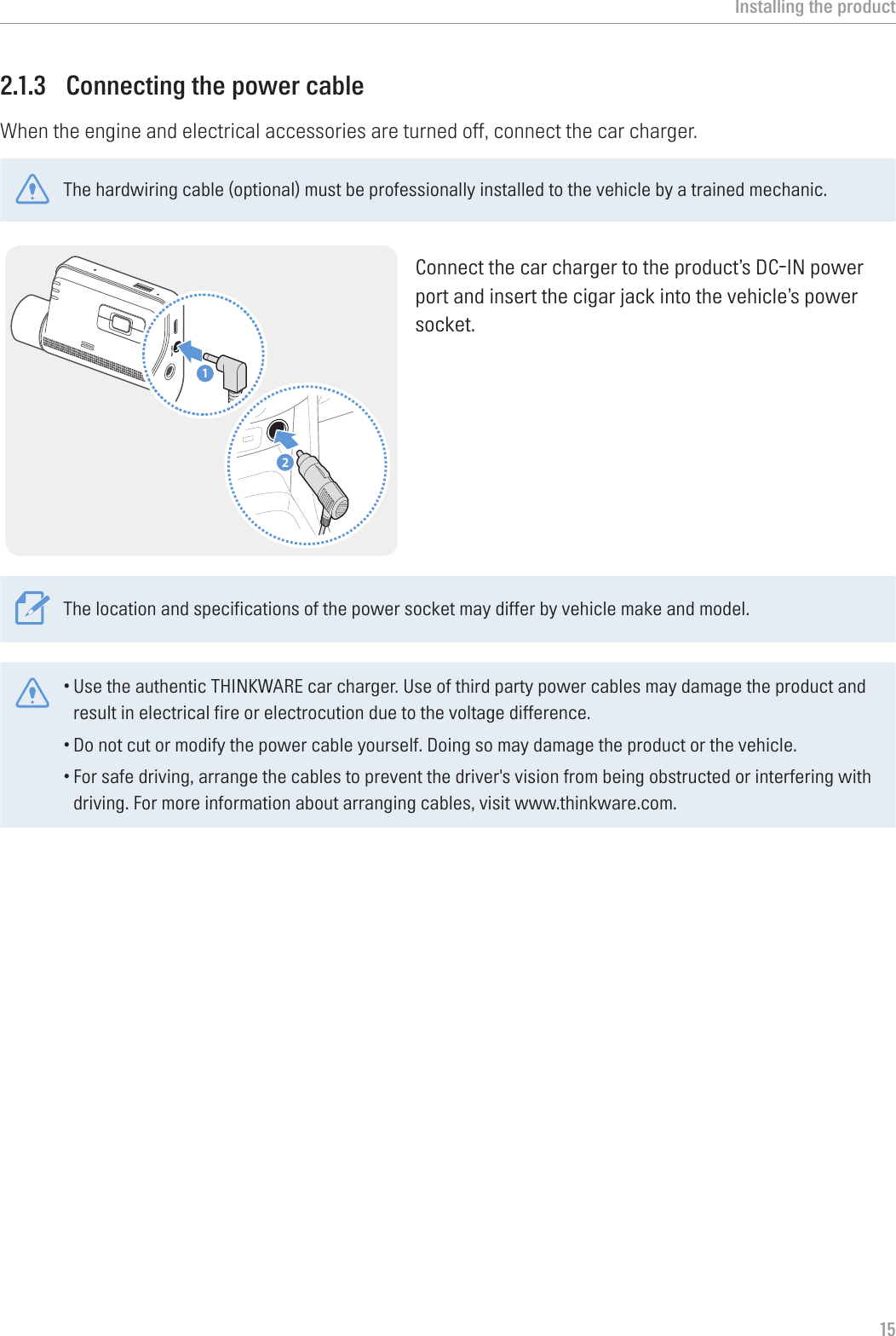 Installing the product152.1.3  Connecting the power cableWhen the engine and electrical accessories are turned off, connect the car charger.The hardwiring cable (optional) must be professionally installed to the vehicle by a trained mechanic.21Connect the car charger to the product’s DC-IN power port and insert the cigar jack into the vehicle’s power socket.The location and specifications of the power socket may differ by vehicle make and model.•Use the authentic THINKWARE car charger. Use of third party power cables may damage the product and result in electrical fire or electrocution due to the voltage difference. •Do not cut or modify the power cable yourself. Doing so may damage the product or the vehicle.•For safe driving, arrange the cables to prevent the driver&apos;s vision from being obstructed or interfering with driving. For more information about arranging cables, visit www.thinkware.com.