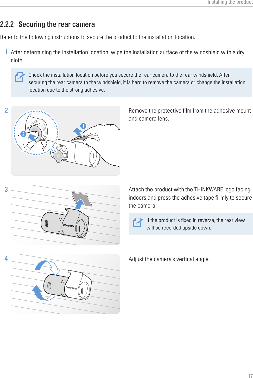 Installing the product172.2.2  Securing the rear cameraRefer to the following instructions to secure the product to the installation location.1 After determining the installation location, wipe the installation surface of the windshield with a dry cloth.Check the installation location before you secure the rear camera to the rear windshield. After securing the rear camera to the windshield, it is hard to remove the camera or change the installation location due to the strong adhesive. 2 21Remove the protective film from the adhesive mount and camera lens.3 THINKWAREAttach the product with the THINKWARE logo facing indoors and press the adhesive tape firmly to secure the camera.If the product is fixed in reverse, the rear view will be recorded upside down.4 THINKWAREAdjust the camera&apos;s vertical angle.