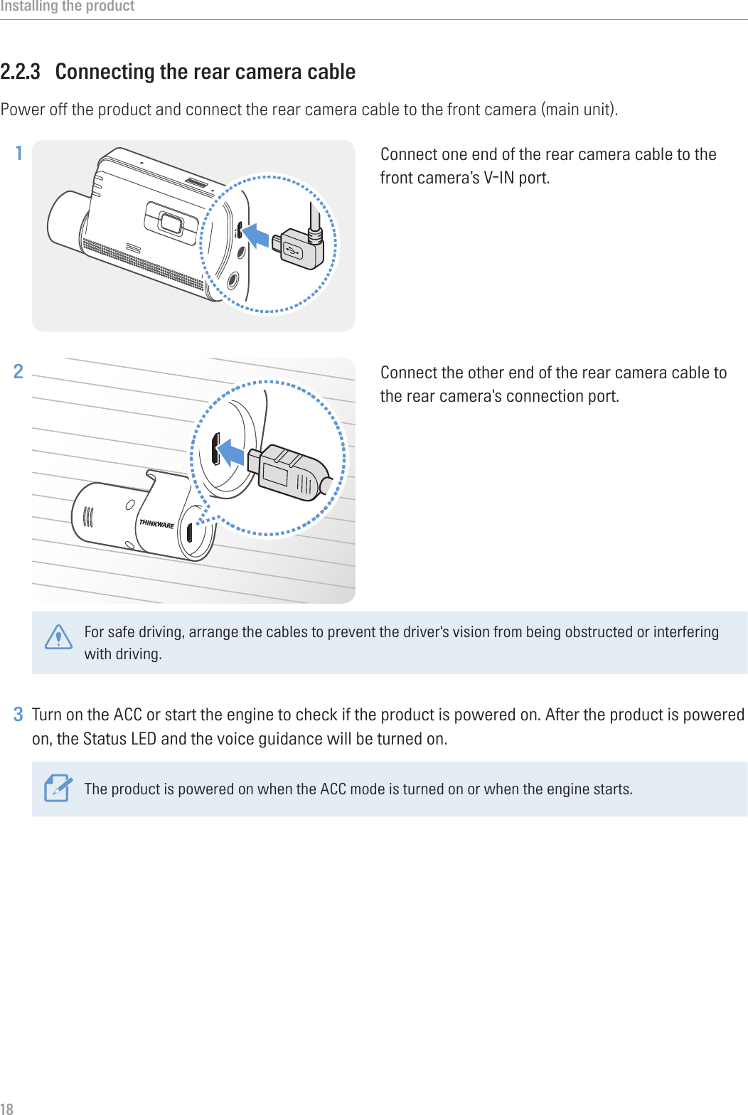Installing the product182.2.3  Connecting the rear camera cablePower off the product and connect the rear camera cable to the front camera (main unit).1 Connect one end of the rear camera cable to the front camera’s V-IN port.2 THINKWAREConnect the other end of the rear camera cable to the rear camera&apos;s connection port. For safe driving, arrange the cables to prevent the driver&apos;s vision from being obstructed or interfering with driving. 3 Turn on the ACC or start the engine to check if the product is powered on. After the product is powered on, the Status LED and the voice guidance will be turned on.The product is powered on when the ACC mode is turned on or when the engine starts.