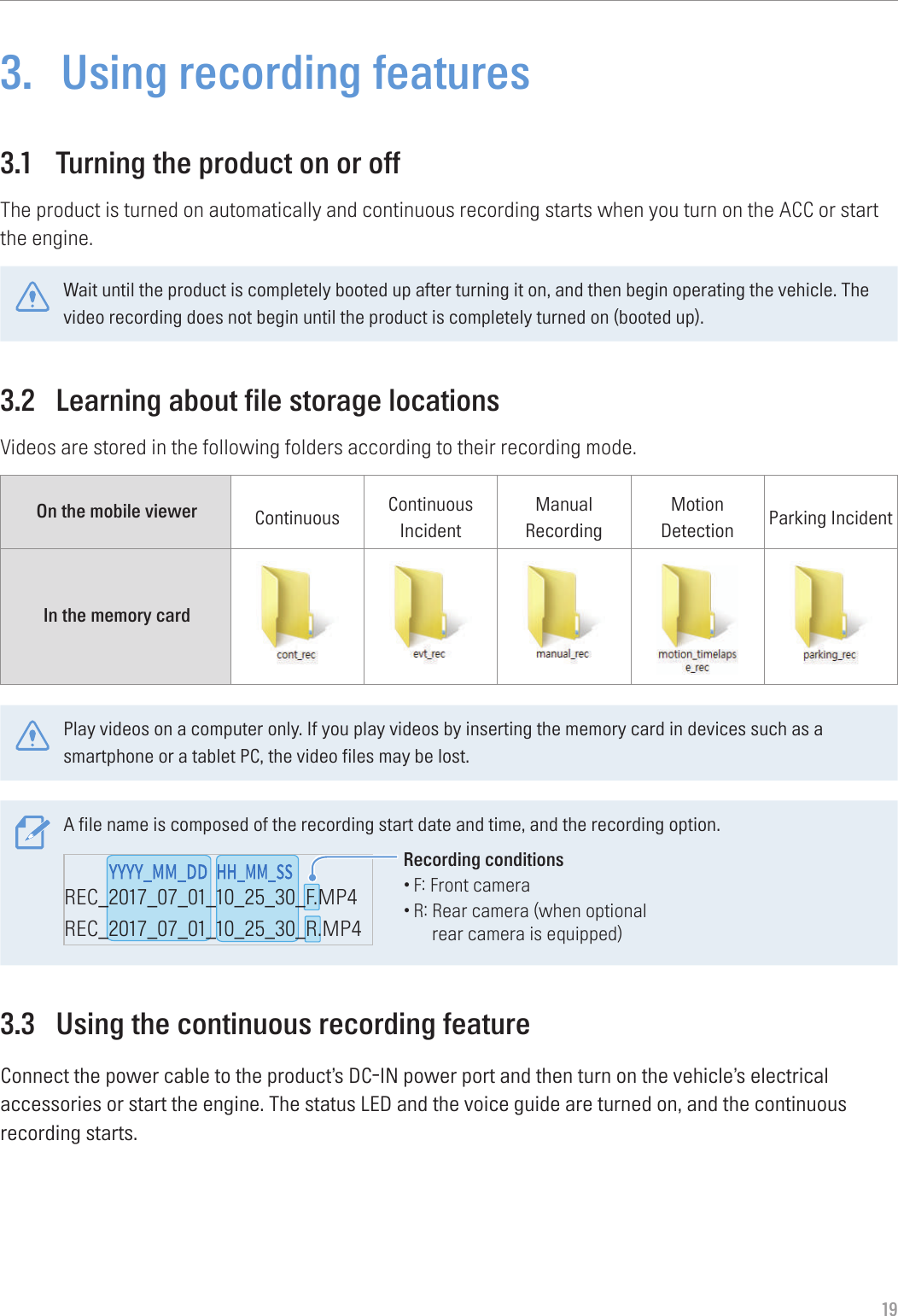 193.  Using recording features3.1  Turning the product on or offThe product is turned on automatically and continuous recording starts when you turn on the ACC or start the engine.Wait until the product is completely booted up after turning it on, and then begin operating the vehicle. The video recording does not begin until the product is completely turned on (booted up).3.2  Learning about file storage locationsVideos are stored in the following folders according to their recording mode.On the mobile viewer Continuous Continuous IncidentManual RecordingMotion Detection Parking IncidentIn the memory card Play videos on a computer only. If you play videos by inserting the memory card in devices such as a smartphone or a tablet PC, the video files may be lost.A file name is composed of the recording start date and time, and the recording option.REC_2017_07_01_10_25_30_F.MP4REC_2017_07_01_10_25_30_R.MP4REC_2017_07_01_10_25_30_GS.MP4Recording conditions•F: Front camera•R:  Rear camera (when optional rear camera is equipped)3.3  Using the continuous recording featureConnect the power cable to the product’s DC-IN power port and then turn on the vehicle’s electrical accessories or start the engine. The status LED and the voice guide are turned on, and the continuous recording starts.