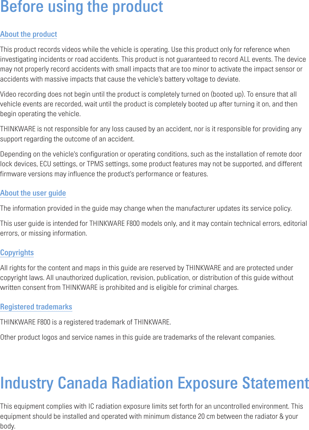 Before using the productAbout the productThis product records videos while the vehicle is operating. Use this product only for reference when investigating incidents or road accidents. This product is not guaranteed to record ALL events. The device may not properly record accidents with small impacts that are too minor to activate the impact sensor or accidents with massive impacts that cause the vehicle’s battery voltage to deviate.Video recording does not begin until the product is completely turned on (booted up). To ensure that all vehicle events are recorded, wait until the product is completely booted up after turning it on, and then begin operating the vehicle.THINKWARE is not responsible for any loss caused by an accident, nor is it responsible for providing any support regarding the outcome of an accident.Depending on the vehicle&apos;s configuration or operating conditions, such as the installation of remote door lock devices, ECU settings, or TPMS settings, some product features may not be supported, and different firmware versions may influence the product&apos;s performance or features.About the user guideThe information provided in the guide may change when the manufacturer updates its service policy.This user guide is intended for THINKWARE F800 models only, and it may contain technical errors, editorial errors, or missing information.CopyrightsAll rights for the content and maps in this guide are reserved by THINKWARE and are protected under copyright laws. All unauthorized duplication, revision, publication, or distribution of this guide without written consent from THINKWARE is prohibited and is eligible for criminal charges.Registered trademarksTHINKWARE F800 is a registered trademark of THINKWARE.Other product logos and service names in this guide are trademarks of the relevant companies.Industry Canada Radiation Exposure Statement This equipment complies with IC radiation exposure limits set forth for an uncontrolled environment. This equipment should be installed and operated with minimum distance 20 cm between the radiator &amp; your body. 